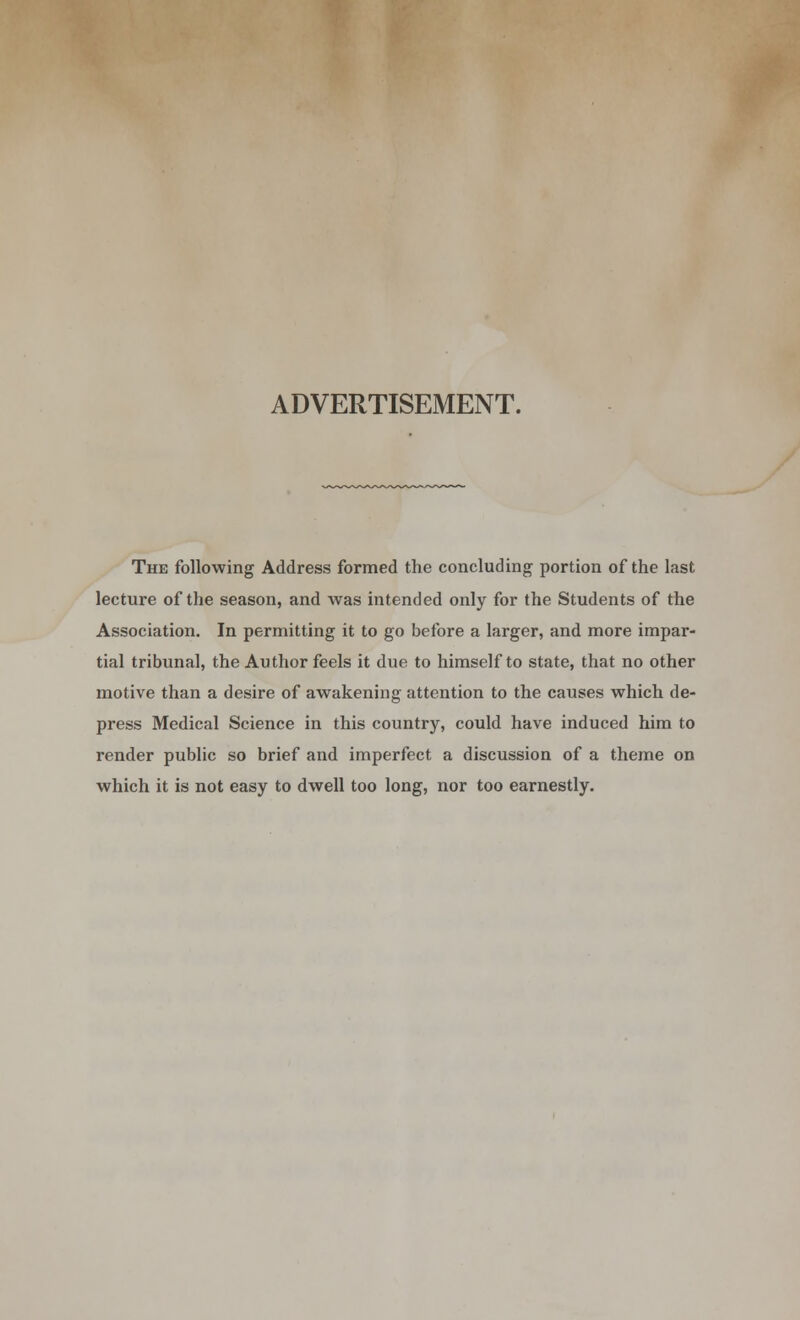 ADVERTISEMENT. The following Address formed the concluding portion of the last lecture of the season, and was intended only for the Students of the Association. In permitting it to go before a larger, and more impar- tial tribunal, the Author feels it due to himself to state, that no other motive than a desire of awakening attention to the causes which de- press Medical Science in this country, could have induced him to render public so brief and imperfect a discussion of a theme on which it is not easy to dwell too long, nor too earnestly.