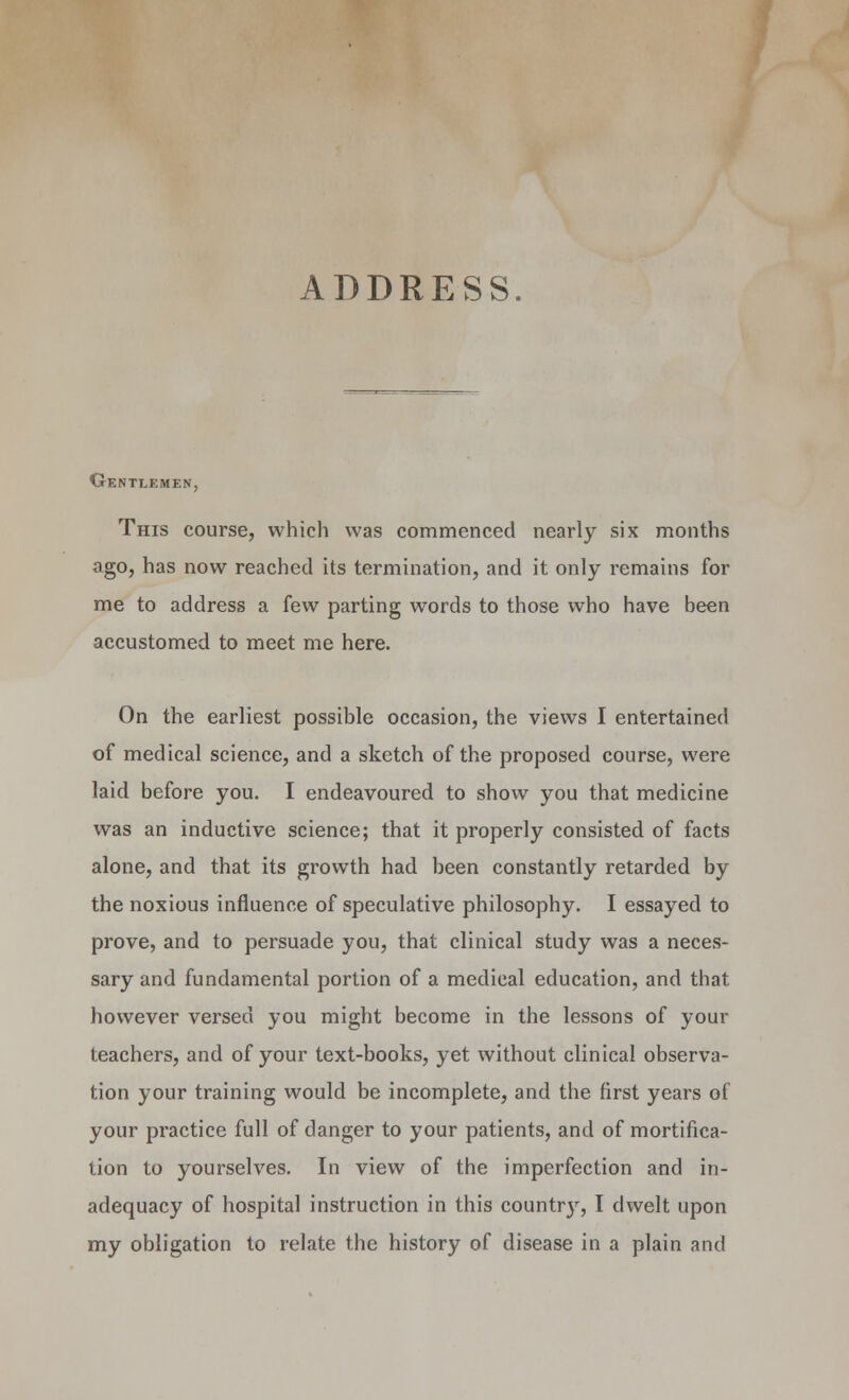 ADDRESS. Gentlemen, This course, which was commenced nearly six months ago, has now reached its termination, and it only remains for me to address a few parting words to those who have been accustomed to meet me here. On the earliest possible occasion, the views I entertained of medical science, and a sketch of the proposed course, were laid before you. I endeavoured to show you that medicine was an inductive science; that it properly consisted of facts alone, and that its growth had been constantly retarded by the noxious influence of speculative philosophy. I essayed to prove, and to persuade you, that clinical study was a neces- sary and fundamental portion of a medical education, and that however versed you might become in the lessons of your teachers, and of your text-books, yet without clinical observa- tion your training would be incomplete, and the first years of your practice full of danger to your patients, and of mortifica- tion to yourselves. In view of the imperfection and in- adequacy of hospital instruction in this countrjr, I dwelt upon my obligation to relate the history of disease in a plain and