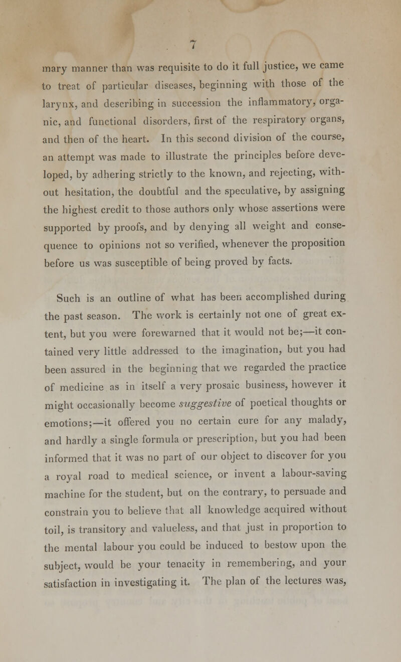 mary manner than was requisite to do it full justice, we came to treat of particular diseases, beginning with those of the larynx, and describing in succession the inflammatory, orga- nic, and functional disorders, first of the respiratory organs, and then of the heart. In this second division of the course, an attempt was made to illustrate the principles before deve- loped, by adhering strictly to the known, and rejecting, with- out hesitation, the doubtful and the speculative, by assigning the highest credit to those authors only whose assertions were supported by proofs, and by denying all weight and conse- quence to opinions not so verified, whenever the proposition before us was susceptible of being proved by facts. Such is an outline of what has been accomplished during the past season. The work is certainly not one of great ex- tent, but you were forewarned that it would not be;—it con- tained very little addressed to the imagination, but you had been assured in the beginning that we regarded the practice of medicine as in itself a very prosaic business, however it might occasionally become suggestive of poetical thoughts or emotions;—it offered you no certain cure for any malady, and hardly a single formula or prescription, but you had been informed that it was no part of our object to discover for you a royal road to medical science, or invent a labour-saving machine for the student, but on the contrary, to persuade and constrain you to believe that all knowledge acquired without toil, is transitory and valueless, and that just in proportion to the mental labour you could be induced to bestow upon the subject, would be your tenacity in remembering, and your satisfaction in investigating it. The plan of the lectures was,