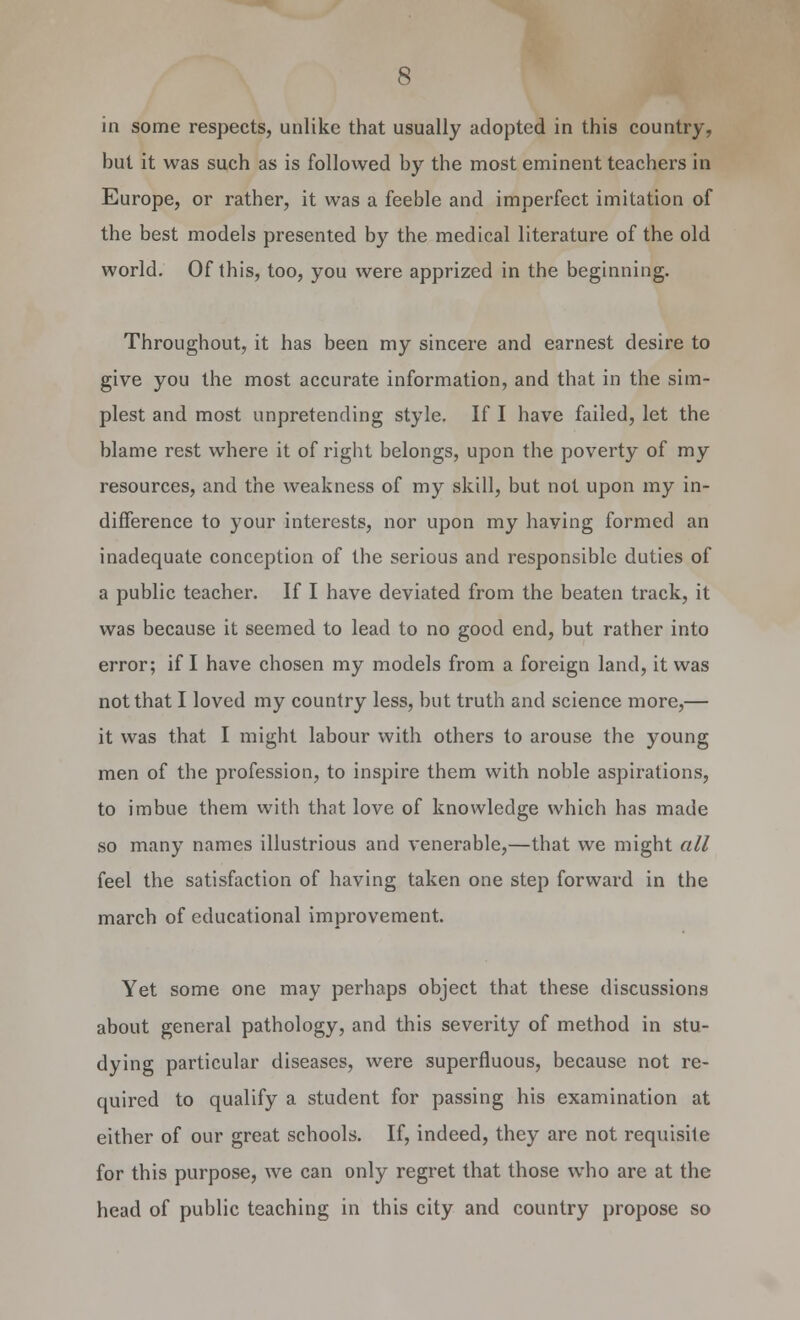 in some respects, unlike that usually adopted in this country, hut it was such as is followed by the most eminent teachers in Europe, or rather, it was a feeble and imperfect imitation of the best models presented by the medical literature of the old world. Of this, too, you were apprized in the beginning. Throughout, it has been my sincere and earnest desire to give you the most accurate information, and that in the sim- plest and most unpretending style. If I have failed, let the blame rest where it of right belongs, upon the poverty of my resources, and the weakness of my skill, but not upon my in- difference to your interests, nor upon my having formed an inadequate conception of the serious and responsible duties of a public teacher. If I have deviated from the beaten track, it was because it seemed to lead to no good end, but rather into error; if I have chosen my models from a foreign land, it was not that I loved my country less, but truth and science more,— it was that I might labour with others to arouse the young men of the profession, to inspire them with noble aspirations, to imbue them with that love of knowledge which has made so many names illustrious and venerable,—that we might all feel the satisfaction of having taken one step forward in the march of educational improvement. Yet some one may perhaps object that these discussions about general pathology, and this severity of method in stu- dying particular diseases, were superfluous, because not re- quired to qualify a student for passing his examination at either of our great schools. If, indeed, they are not requisite for this purpose, we can only regret that those who are at the head of public teaching in this city and country propose so