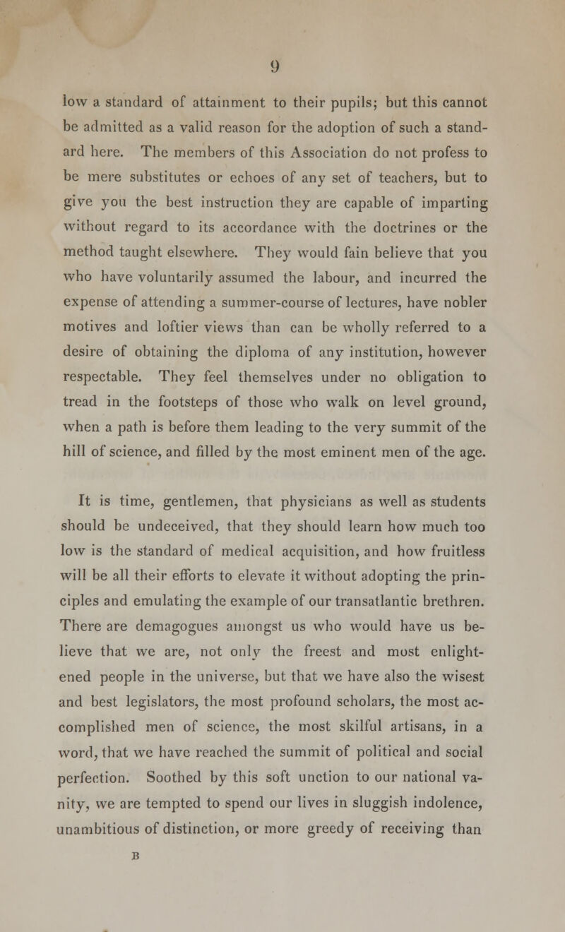 low a standard of attainment to their pupils; but this cannot be admitted as a valid reason for the adoption of such a stand- ard here. The members of this Association do not profess to be mere substitutes or echoes of any set of teachers, but to give you the best instruction they are capable of imparting without regard to its accordance with the doctrines or the method taught elsewhere. They would fain believe that you who have voluntarily assumed the labour, and incurred the expense of attending a summer-course of lectures, have nobler motives and loftier views than can be wholly referred to a desire of obtaining the diploma of any institution, however respectable. They feel themselves under no obligation to tread in the footsteps of those who walk on level ground, when a path is before them leading to the very summit of the hill of science, and filled by the most eminent men of the age. It is time, gentlemen, that physicians as well as students should be undeceived, that they should learn how much too low is the standard of medical acquisition, and how fruitless will be all their efforts to elevate it without adopting the prin- ciples and emulating the example of our transatlantic brethren. There are demagogues amongst us who would have us be- lieve that we are, not only the freest and most enlight- ened people in the universe, but that we have also the wisest and best legislators, the most profound scholars, the most ac- complished men of science, the most skilful artisans, in a word, that we have reached the summit of political and social perfection. Soothed by this soft unction to our national va- nity, we are tempted to spend our lives in sluggish indolence, unambitious of distinction, or more greedy of receiving than B