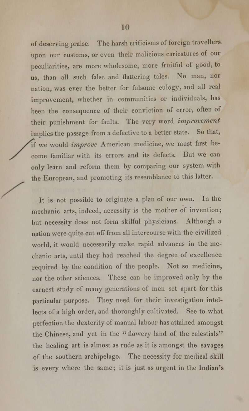 of deserving praise. The harsh criticisms of foreign travellers upon our customs, or even their malicious caricatures of our peculiarities, are more wholesome, more fruitful of good, to us, than all such false and flattering tales. No man, nor nation, was ever the better for fulsome eulogy, and all real improvement, whether in communities or individuals, has been the consequence of their conviction of error, often of their punishment for faults. The very word improvement implies the passage from a defective to a better state. So that, if we would improve American medicine, we must first be- come familiar with its errors and its defects. But we can only learn and reform them by comparing our system with the European, and promoting its resemblance to this latter. It is not possible to originate a plan of our own. In the mechanic arts, indeed, necessity is the mother of invention; but necessity does not form skilful physicians. Although a nation were quite cut off from all intercourse with the civilized world, it would necessarily make rapid advances in the me- chanic arts, until they had reached the degree of excellence required by the condition of the people. Not so medicine, nor the other sciences. These can be improved only by the earnest study of many generations of men set apart for this particular purpose. They need for their investigation intel- lects of a high order, and thoroughly cultivated. See to what perfection the dexterity of manual labour has attained amongst the Chinese, and yet in the  flowery land of the celestials the healing art is almost as rude as it is amongst the savages of the southern archipelago. The necessity for medical skill is every where the same; it is just as urgent in the Indian's