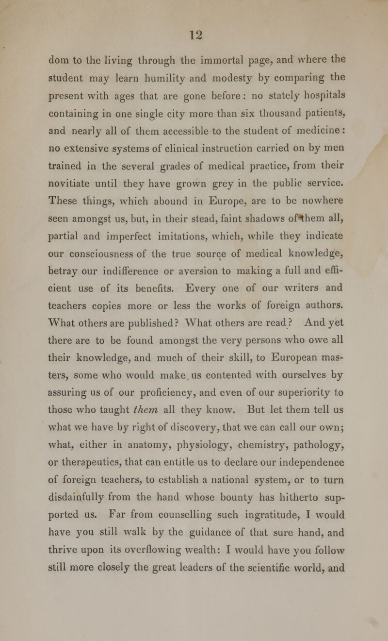 dom to the living through the immortal page, and where the student may learn humility and modesty by comparing the present with ages that are gone before: no stately hospitals containing in one single city more than six thousand patients, and nearly all of them accessible to the student of medicine: no extensive systems of clinical instruction carried on by men trained in the several grades of medical practice, from their novitiate until they have grown grey in the public service. These things, which abound in Europe, are to be nowhere seen amongst us, but, in their stead, faint shadows of*them all, partial and imperfect imitations, which, while they indicate our consciousness of the true source of medical knowledge, betray our indifference or aversion to making a full and effi- cient use of its benefits. Every one of our writers and teachers copies more or less the works of foreign authors. What others are published? What others are read? And yet there are to be found amongst the very persons who owe all their knowledge, and much of their skill, to European mas- ters, some who would make us contented with ourselves by assuring us of our proficiency, and even of our superiority to those who taught them all they know. But let them tell us what we have by right of discovery, that we can call our own; what, either in anatomy, physiology, chemistry, pathology, or therapeutics, that can entitle us to declare our independence of foreign teachers, to establish a national system, or to turn disdainfully from the hand whose bounty has hitherto sup- ported us. Far from counselling such ingratitude, I would have you still walk by the guidance of that sure hand, and thrive upon its overflowing wealth: I would have you follow still more closely the great leaders of the scientific world, and