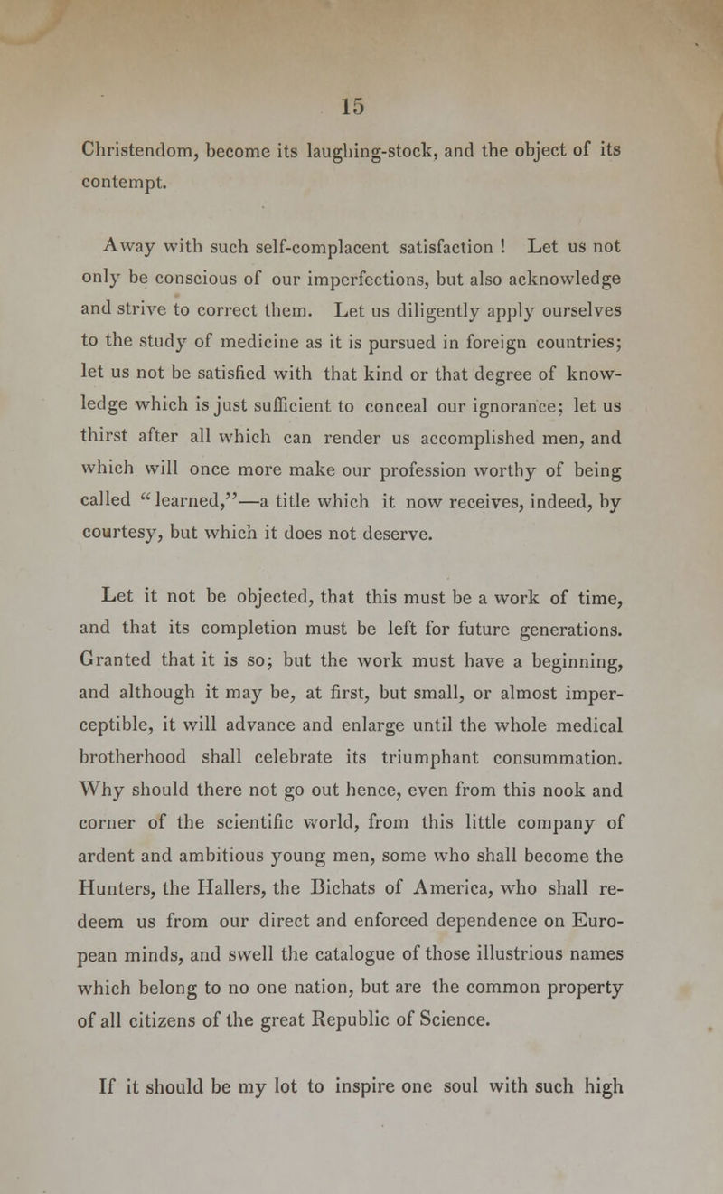 Christendom, become its laughing-stock, and the object of its contempt. Away with such self-complacent satisfaction ! Let us not only be conscious of our imperfections, but also acknowledge and strive to correct them. Let us diligently apply ourselves to the study of medicine as it is pursued in foreign countries; let us not be satisfied with that kind or that degree of know- ledge which is just sufficient to conceal our ignorance; let us thirst after all which can render us accomplished men, and which will once more make our profession worthy of being called learned,—a title which it now receives, indeed, by courtesy, but which it does not deserve. Let it not be objected, that this must be a work of time, and that its completion must be left for future generations. Granted that it is so; but the work must have a beginning, and although it may be, at first, but small, or almost imper- ceptible, it will advance and enlarge until the whole medical brotherhood shall celebrate its triumphant consummation. Why should there not go out hence, even from this nook and corner of the scientific world, from this little company of ardent and ambitious young men, some who shall become the Hunters, the Hallers, the Bichats of America, who shall re- deem us from our direct and enforced dependence on Euro- pean minds, and swell the catalogue of those illustrious names which belong to no one nation, but are the common property of all citizens of the great Republic of Science. If it should be my lot to inspire one soul with such high