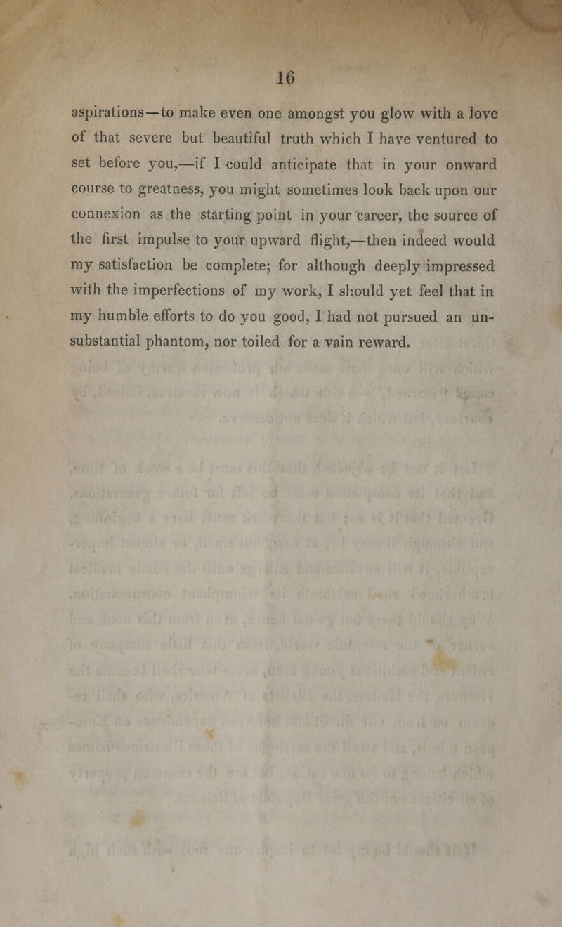 aspirations—to make even one amongst you glow with a love of that severe but beautiful truth which I have ventured to set before you,—if I could anticipate that in your onward course to greatness, you might sometimes look back upon our connexion as the starting point in your career, the source of the first impulse to your upward flight,—then indeed would my satisfaction be complete; for although deeply impressed with the imperfections of my work, I should yet feel that in my humble efforts to do you good, I had not pursued an un- substantial phantom, nor toiled for a vain reward.