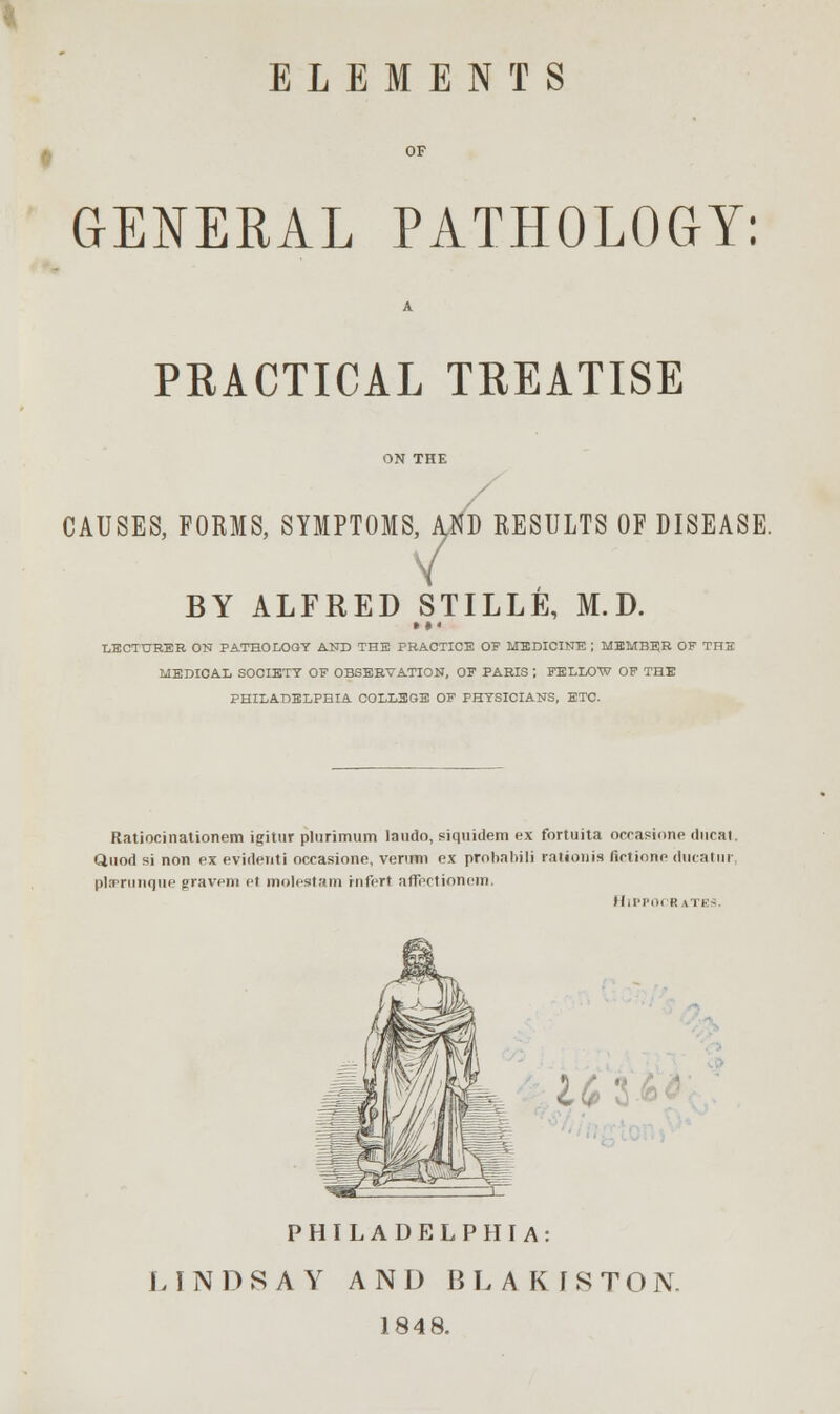 ELEMENTS GENERAL PATHOLOGY: PRACTICAL TREATISE CAUSES, FOBMS, SYMPTOMS, AND RESULTS OF DISEASE. V BY ALFRED STILLE, M.D. »♦< LECTURER ON PATHOLOGY AND THE PRACTICE OF MEDICINE ; MEMBER OF THE MEDICAL SOCIETY OF OBSERVATION, OF PARIS ; FELLOW OF THE PHILADELPHIA COLLEGE OF PHYSICIANS, ETC. Ratiocinationem i^itur plurimum laudo, siquidem ex fortuita occasione ducat. Quod si non ex evidenti occasiono, veruwn ex probabili ration is (irtione ducatur pleerunque gravem el molestam rnfert affection em, Hippocrates. (fi o PHILADELPHIA: LINDSAY AND BLAKISTON. 1848.