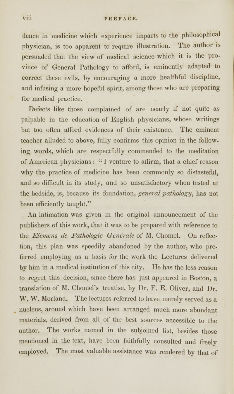Vlll PREFACE. dence in medicine which experience imparts to the philosophical physician, is too apparent to require illustration. The author is persuaded that the view of medical science which it is the pro- vince of General Pathology to afford, is eminently adapted to correct these evils, by encouraging a more healthful discipline, and infusing a more hopeful spirit, among those who are preparing for medical practice. Defects like those complained of are nearly if not quite as palpable in the education of English physicians, whose writings but too often afford evidences of their existence. The eminent teacher alluded to above, fully confirms this opinion in the follow- ing words, which are respectfully commended to the meditation of American physicians :  I venture to affirm, that a chief reason why the practice of medicine has been commonly so distasteful, and so difficult in its study, and so unsatisfactory when tested at the bedside, is, because its foundation, general pathology, has not been efficiently taught. An intimation was given in the original announcement of the publishers of this work, that it was to be prepared with reference to the Elemens de Pathologie Generate of M. Chomel. On reflec- tion, this plan was speedily abandoned by the author, who pre- ferred employing as a basis for the work the Lectures delivered by him in a medical institution of this city. He has the less reason to regret this decision, since there has just appeared in Boston, a translation of M. Chomel's treatise, by Dr. F. E. Oliver, and Dr. W. W. Morland. The lectures referred to have merely served as a nucleus, around which have been arranged much more abundant materials, derived from all of the best sources accessible to the author. The works named in the subjoined list, besides those mentioned in the text, have been faithfully consulted and freely employed. The most valuable assistance was rendered by that of