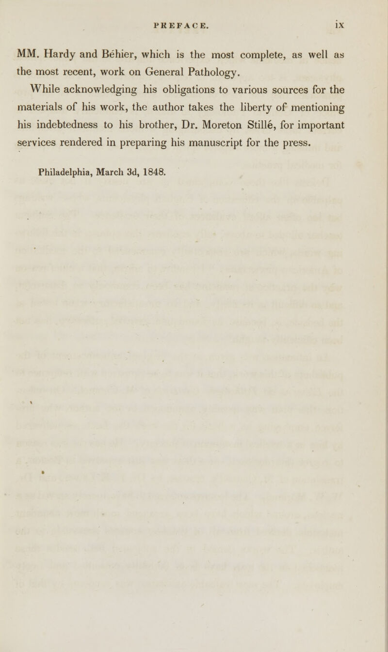 MM. Hardy and Behier, which is the most complete, as well as the most recent, work on General Pathology. While acknowledging his obligations to various sources for the materials of his work, the author takes the liberty of mentioning his indebtedness to his brother, Dr. Moreton Stille, for important services rendered in preparing his manuscript for the press. Philadelphia, March 3d, 1848.