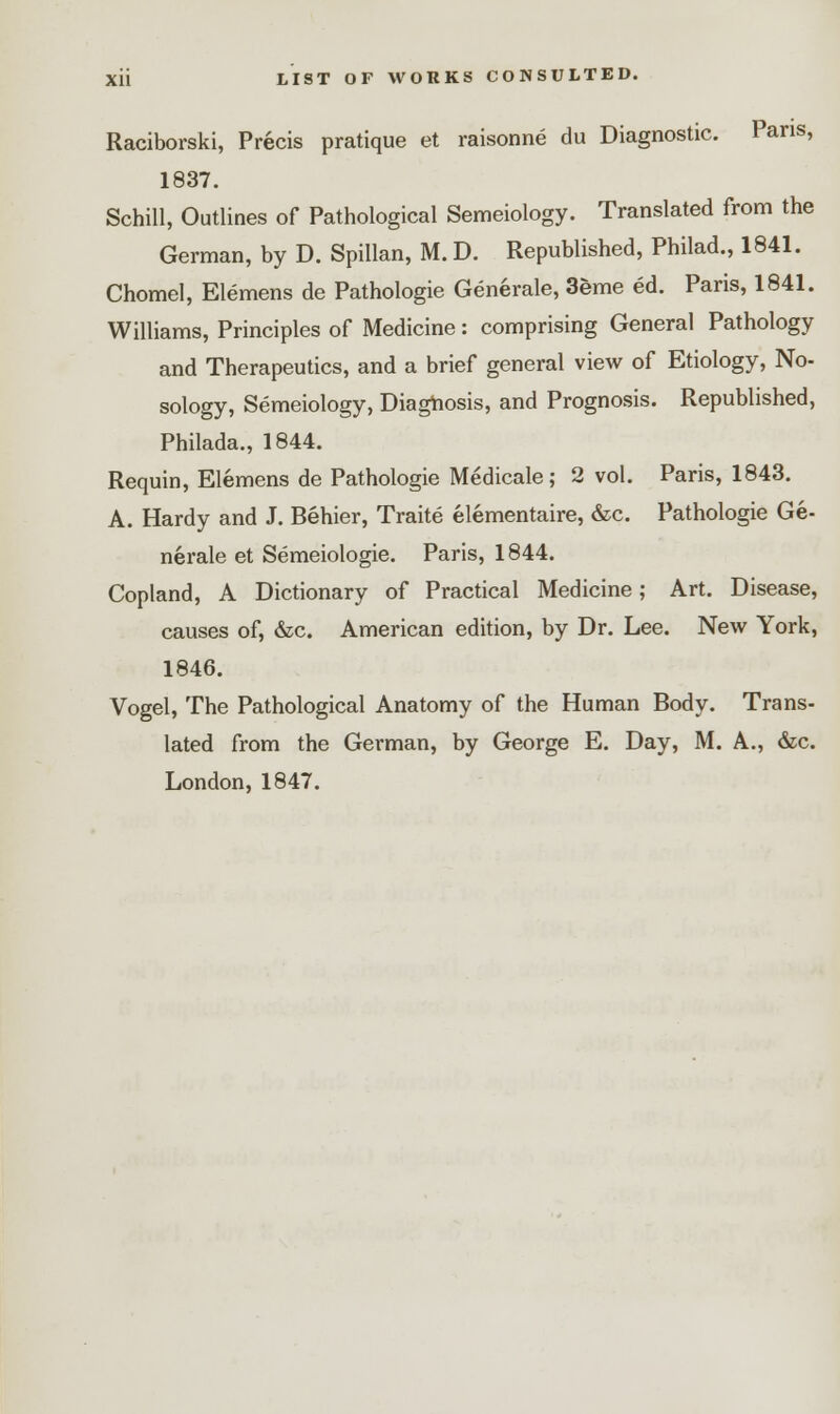 Raciborski, Precis pratique et raisonne du Diagnostic. Pans, 1837. Schill, Outlines of Pathological Semeiology. Translated from the German, by D. Spillan, M. D. Republished, Philad., 1841. Chomel, Elemens de Pathologie Generate, 3eme ed. Paris, 1841. Williams, Principles of Medicine: comprising General Pathology and Therapeutics, and a brief general view of Etiology, No- sology, Semeiology, Diagnosis, and Prognosis. Republished, Philada., 1844. Requin, Elemens de Pathologie Medicale; 2 vol. Paris, 1843. A. Hardy and J. Behier, Traite elementaire, &c. Pathologie Ge- nerate et Semeiologie. Paris, 1844. Copland, A Dictionary of Practical Medicine; Art. Disease, causes of, &c. American edition, by Dr. Lee. New York, 1846. Vogel, The Pathological Anatomy of the Human Body. Trans- lated from the German, by George E. Day, M. A., &c. London, 1847.