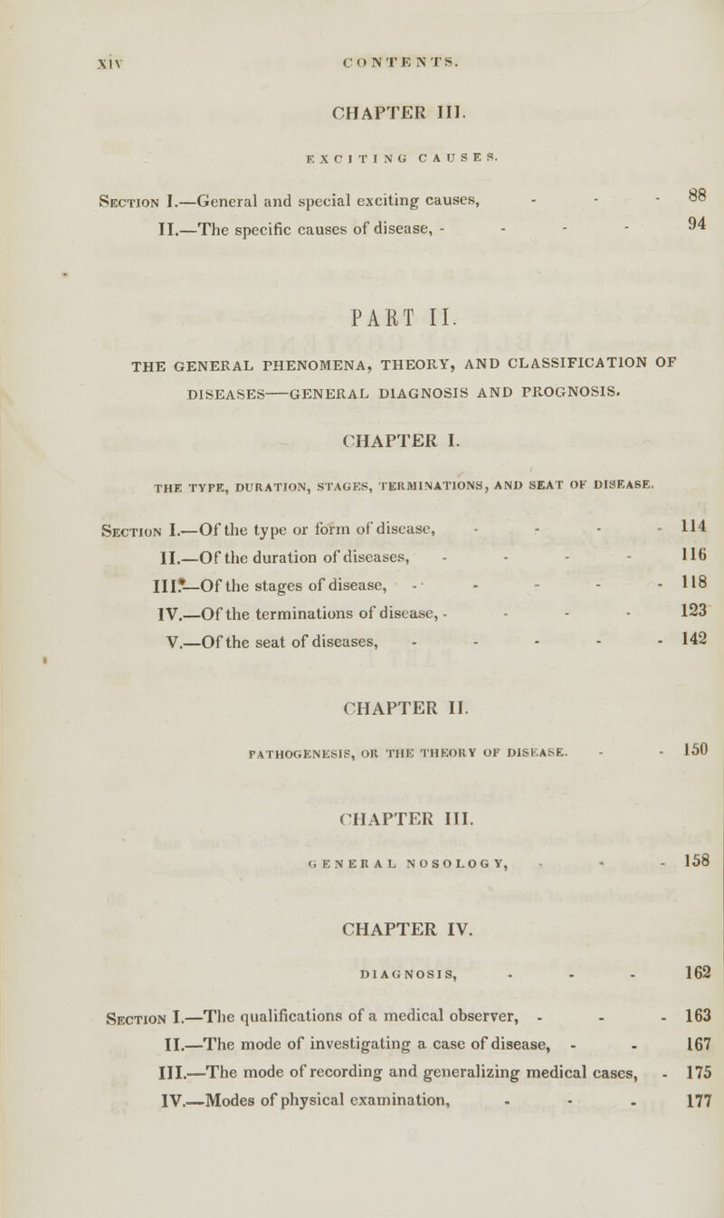 CHAPTER III. EXCITING CAUSES. Section I.—General and special exciting causes, II.—The specific causes of disease, - . . - 94 PART II. THE GENERAL PHENOMENA, THEORY, AND CLASSIFICATION OF DISEASES GENERAL DIAGNOSIS AND PROGNOSIS. CHAPTER I. THE TYPE, DURATION, STAGES, TERMINATIONS, AND SEAT OF DISEASE. Section I.—Of the type or form of disease, . . . 114 II.—Of the duration of diseases, - 116 HI*—Of the stages of disease, -• - - - 118 IV.—Of the terminations of disease, - - - 123 V.—Of the seat of diseases, - - - - - 142 CHAPTER II. pathogenesis, or THE theory of disease. 150 CHAPTER III. GENERAL NOSOLOGY, - - - 158 CHAPTER IV. diagnosis, . - . 162 Section I.—The qualifications of a medical observer, ... 163 II.—The mode of investigating a case of disease, - - 167 III.—The mode of recording and generalizing medical cases, - 175 IV.—Modes of physical examination, . • . 177
