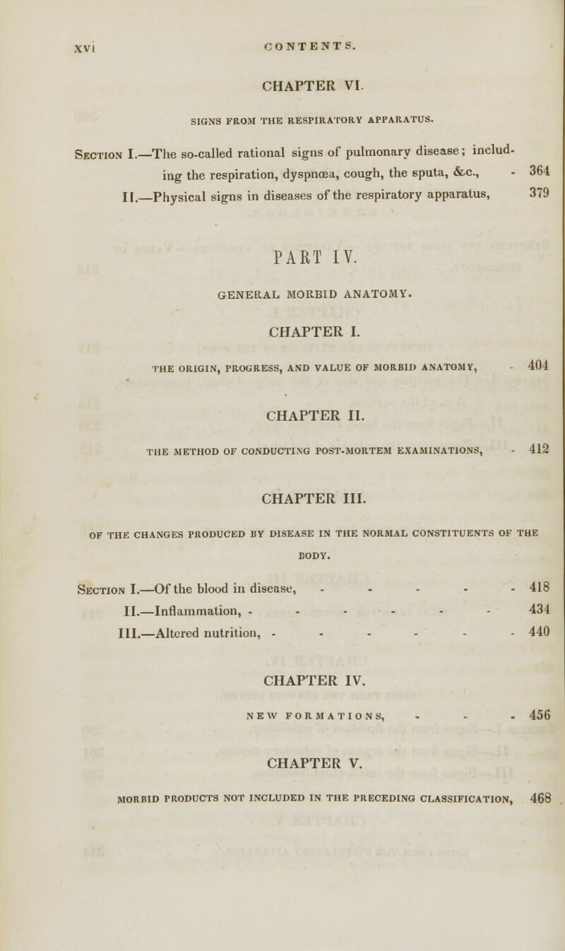 CHAPTER VI. SIGNS FROM THE RESPIRATORY APPARATUS. Section I.—The so-called rational signs of pulmonary disease; includ- ing the respiration, dyspnoea, cough, the sputa, &c, - 364 II.—Physical signs in diseases of the respiratory apparatus, 379 PART IV. GENERAL MORBID ANATOMY. CHAPTER I. the origin, progress, and value of morbid anatomv, 404 CHAPTER II. THE METHOD OF CONDUCTING POST-MORTEM EXAMINATIONS, - 412 CHAPTER III. OF THE CHANGES PRODUCED BY DISEASE IN THE NORMAL CONSTITUENTS OF THE BODY. Section I.—Of the blood in disease, ..... 418 II.—Inflammation, ------ 434 III.—Altered nutrition, .... - 440 CHAPTER IV. NEW FORMATIONS, - - - 456 CHAPTER V. MORBID PRODUCTS NOT INCLUDED IN THE PRECEDING CLASSIFICATION, 468