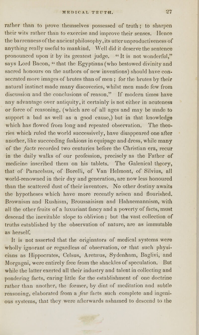 rather than to prove themselves possessed of truth ; to sharpen their wits rather than to exercise and improve their senses. Hence the barrermessoftheancientphiiosophy,its utter unproductiveness of anything really useful to mankind. Well did it deserve the sentence pronounced upon it by its greatest judge.  It is not wonderful, says Lord Bacon,  that the Egyptians (who bestowed divinity and sacred honours on the authors of new inventions) should have con- secrated more images of brutes than of men ; for the brutes by their natural instinct made many discoveries, whilst men made kw from discussion and the conclusions of reason. If modern times have any advantage over antiquity, it certainly is not either in acuteness or force of reasoning, (which are of all ages and may be made to support a bad as well as a good cause,) but in that knowledge which has flowed from long and repeated observation. The theo- ries which ruled the world successively, have disappeared one after another, like succeeding fashions in equipage and dress, while many of the facts recorded two centuries before the Christian era, recur in the daily walks of our profession, precisely as the Father of medicine inscribed them on his tablets. The Galenical theory, that of Paracelsus, of Borelli, of Van Helmont, of Silvius, all world-renowned in their day and generation, are now less honoured than the scattered dust of their inventors. No other destiny awaits the hypotheses which have more recently arisen and flourished. Brownism and Rushism, Broussaisism and Hahnemannism, with all the other fruits of a luxuriant fancy and a poverty of facts, must descend the inevitable slope to oblivion ; but the vast collection of truths established by the observation of nature, are as immutable as herself. It is not asserted that the originators of medical systems were wholly ignorant or regardless of observation, or that such physi- cians as Hippocrates, Celsus, Aretoeus, Sydenham, Baglivi, and Mortragni, were entirely free from the shackles of speculation. But while the latter exerted all their industry and talent in collecting and pondering facts, caring little for the establishment of one doctrine rather than another, the former, by dint of meditation and subtle reasoning, elaborated from a few facts such complete and ingeni- ous systems, that they were afterwards ashamed to descend to the