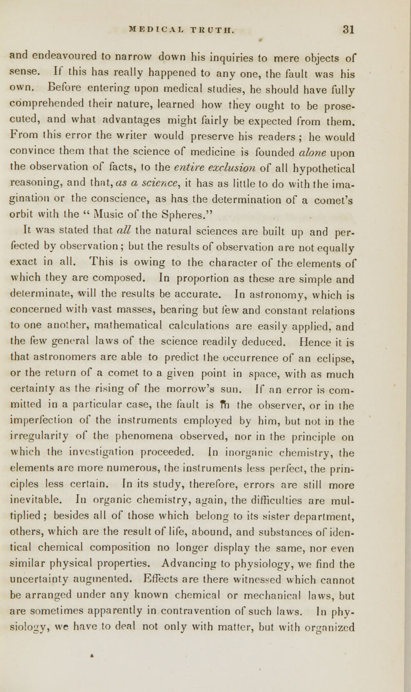 and endeavoured to narrow down his inquiries to mere objects of sense. If this has really happened to any one, the fault was his own. Before entering upon medical studies, he should have fully comprehended their nature, learned how tliey ought to be prose- cuted, and what advantages might fairly be expected from them. From this error the writer would preserve his readers ; he would convince them that the science of medicine is founded alone upon the observation of facts, to the entire exclusion of all hypothetical reasoning, and that, as a science, it has as little to do with the ima- gination or the conscience, as has the determination of a comet's orbit with the  Music of the Spheres. It was stated that all the natural sciences are built up and per- fected by observation; but the results of observation are not equally exact in all. This is owing to the character of the elements of which they are composed. In proportion as these are simple and determinate, will the results be accurate. In astronomy, which is concerned with vast masses, bearing but few and constant relations to one another, mathematical calculations are easily applied, and the few general laws of the science readily deduced. Hence it is that astronomers are able to predict Ihe occurrence of an eclipse, or the return of a comet to a given point in space, with as much certainty as the rising of the morrow's sun. If an error is com- mitted in a particular case, the fault is fh the observer, or in ihe imperfection of the instruments employed by him, but not in the irregularity of the phenomena observed, nor in the principle on which the investigation proceeded. In inorganic chemistry, the elements are more numerous, the instruments less perfect, the prin- ciples less certain. In its study, therefore, errors are still more inevitable. In organic chemistry, again, the difficulties are mul- tiplied ; besides all of those which belong to its sister department, others, which are the result of life, abound, and substances of iden- tical chemical composition no longer display the same, nor even similar physical properties. Advancing to physiology, we find the uncertainty augmented. Effects are there witnessed which cannot be arranged under any known chemical or mechanical laws, but are sometimes apparently in contravention of such laws. In phy- siology, we have to deal not only with matter, but with organized