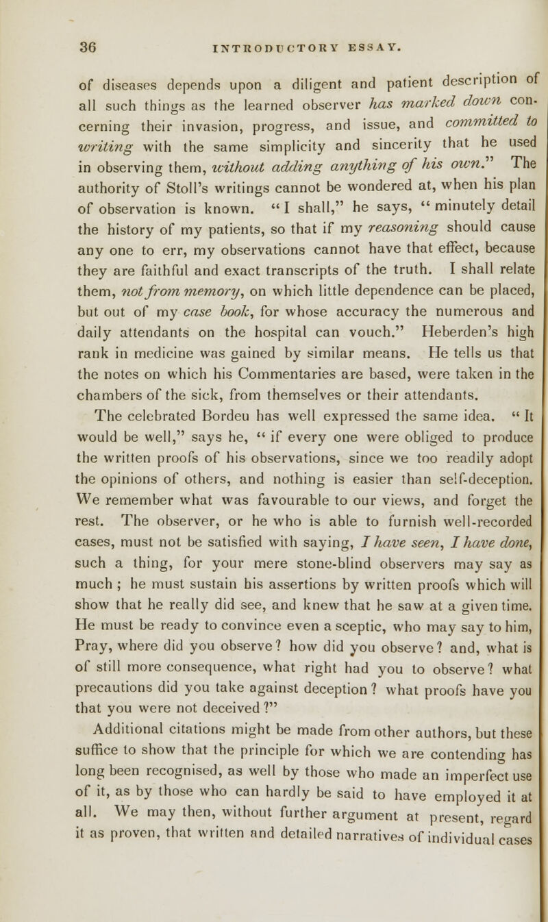 of diseases depends upon a diligent and patient description of all such things as the learned observer has marked down con- cerning their invasion, progress, and issue, and committed to writing with the same simplicity and sincerity that he used in observing them, without adding anything of his own. The authority of Stall's writings cannot be wondered at, when his plan of observation is known.  I shall, he says,  minutely detail the history of my patients, so that if my reasoning should cause any one to err, my observations cannot have that effect, because they are faithful and exact transcripts of the truth. I shall relate them, not from memory, on which little dependence can be placed, but out of my case book, for whose accuracy the numerous and daily attendants on the hospital can vouch. Heberden's high rank in medicine was gained by similar means. He tells us that the notes on which his Commentaries are based, were taken in the chambers of the sick, from themselves or their attendants. The celebrated Bordeu has well expressed the same idea.  It would be well, says he,  if every one were obliged to produce the written proofs of his observations, since we too readily adopt the opinions of others, and nothing is easier than self-deception. We remember what was favourable to our views, and forget the rest. The observer, or he who is able to furnish well-recorded cases, must not be satisfied with saying, I have seen, I have done, such a thing, for your mere stone-blind observers may say as much ; he must sustain his assertions by written proofs which will show that he really did see, and knew that he saw at a given time. He must be ready to convince even a sceptic, who may say to him, Pray, where did you observe? how did you observe? and, what is of still more consequence, what right had you to observe? what precautions did you take against deception ? what proofs have you that you were not deceived ? Additional citations might be made from other authors, but these suffice to show that the principle for which we are contending has long been recognised, as well by those who made an imperfect use of it, as by those who can hardly be said to have employed it at all. We may then, without further argument at present, regard it as proven, that written and detailed narratives of individual cases