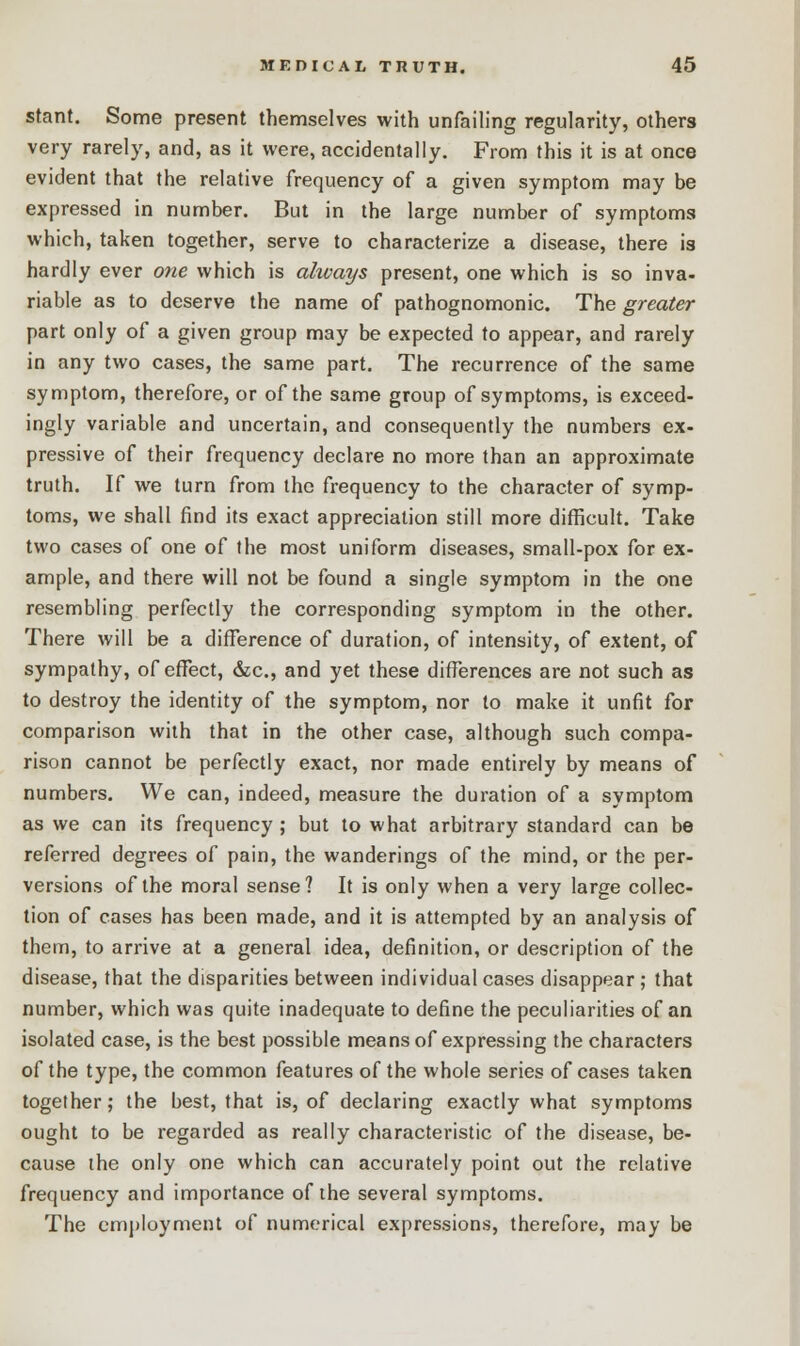 stant. Some present themselves with unfailing regularity, others very rarely, and, as it were, accidentally. From this it is at once evident that the relative frequency of a given symptom may be expressed in number. But in the large number of symptoms which, taken together, serve to characterize a disease, there is hardly ever one which is always present, one which is so inva- riable as to deserve the name of pathognomonic. The greater part only of a given group may be expected to appear, and rarely in any two cases, the same part. The recurrence of the same symptom, therefore, or of the same group of symptoms, is exceed- ingly variable and uncertain, and consequently the numbers ex- pressive of their frequency declare no more than an approximate truth. If we turn from the frequency to the character of symp- toms, we shall find its exact appreciation still more difficult. Take two cases of one of the most uniform diseases, small-pox for ex- ample, and there will not be found a single symptom in the one resembling perfectly the corresponding symptom in the other. There will be a difference of duration, of intensity, of extent, of sympathy, of effect, &c, and yet these differences are not such as to destroy the identity of the symptom, nor to make it unfit for comparison with that in the other case, although such compa- rison cannot be perfectly exact, nor made entirely by means of numbers. We can, indeed, measure the duration of a symptom as we can its frequency ; but to what arbitrary standard can be referred degrees of pain, the wanderings of the mind, or the per- versions of the moral sense? It is only when a very large collec- tion of cases has been made, and it is attempted by an analysis of them, to arrive at a general idea, definition, or description of the disease, that the disparities between individual cases disappear ; that number, which was quite inadequate to define the peculiarities of an isolated case, is the best possible means of expressing the characters of the type, the common features of the whole series of cases taken together; the best, that is, of declaring exactly what symptoms ought to be regarded as really characteristic of the disease, be- cause the only one which can accurately point out the relative frequency and importance of the several symptoms. The employment of numerical expressions, therefore, may be