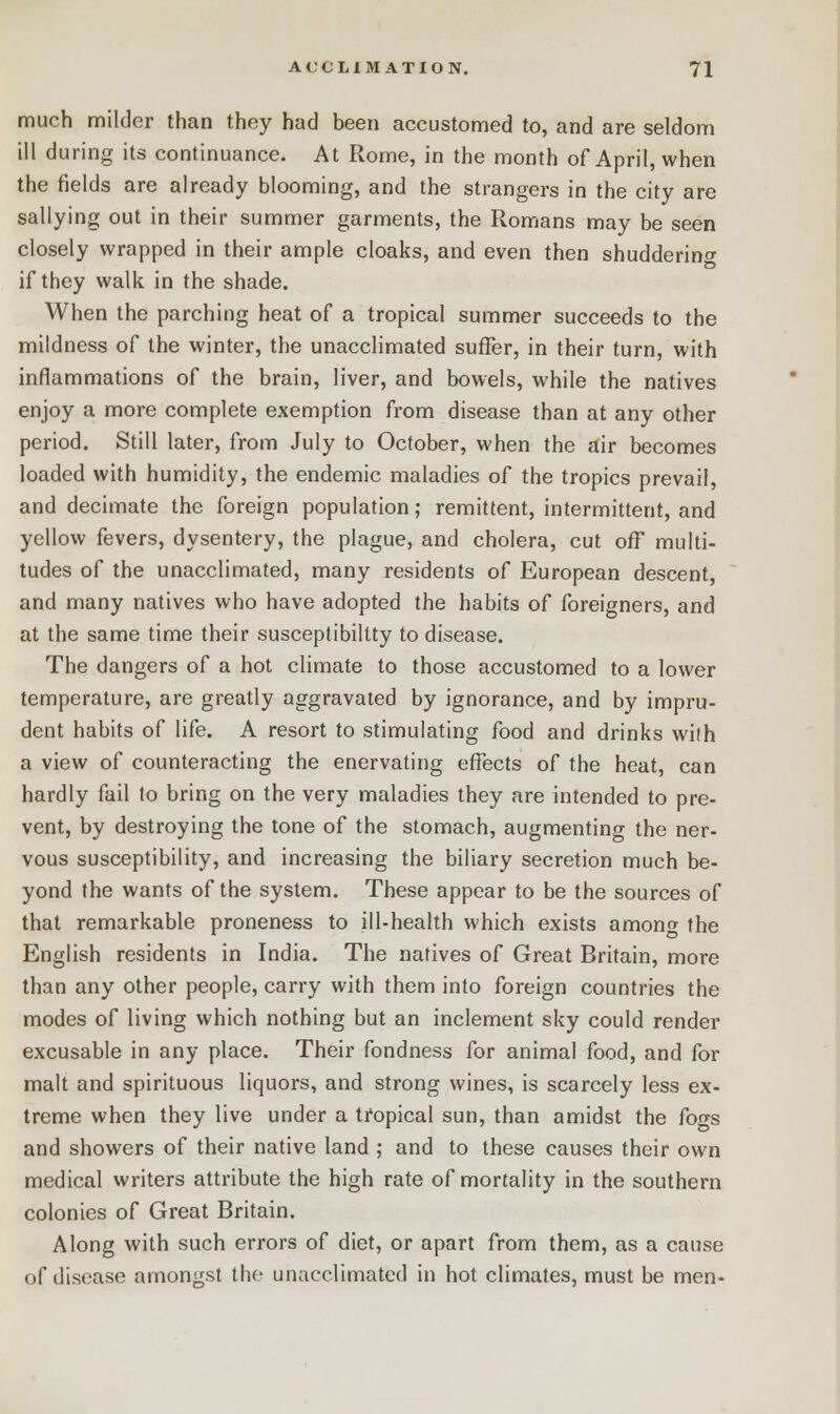 much milder than they had been accustomed to, and are seldom ill during its continuance. At Rome, in the month of April, when the fields are already blooming, and the strangers in the city are sallying out in their summer garments, the Romans may be seen closely wrapped in their ample cloaks, and even then shuddering if they walk in the shade. When the parching heat of a tropical summer succeeds to the mildness of the winter, the unacclimated suffer, in their turn, with inflammations of the brain, liver, and bowels, while the natives enjoy a more complete exemption from disease than at any other period. Still later, from July to October, when the air becomes loaded with humidity, the endemic maladies of the tropics prevail, and decimate the foreign population; remittent, intermittent, and yellow fevers, dysentery, the plague, and cholera, cut off multi- tudes of the unacclimated, many residents of European descent, and many natives who have adopted the habits of foreigners, and at the same time their susceptibility to disease. The dangers of a hot climate to those accustomed to a lower temperature, are greatly aggravated by ignorance, and by impru- dent habits of life. A resort to stimulating food and drinks with a view of counteracting the enervating effects of the heat, can hardly fail to bring on the very maladies they are intended to pre- vent, by destroying the tone of the stomach, augmenting the ner- vous susceptibility, and increasing the biliary secretion much be- yond the wants of the system. These appear to be the sources of that remarkable proneness to ill-health which exists amono- the English residents in India. The natives of Great Britain, more than any other people, carry with them into foreign countries the modes of living which nothing but an inclement sky could render excusable in any place. Their fondness for animal food, and for malt and spirituous liquors, and strong wines, is scarcely less ex- treme when they live under a tropical sun, than amidst the fogs and showers of their native land ; and to these causes their own medical writers attribute the high rate of mortality in the southern colonies of Great Britain. Along with such errors of diet, or apart from them, as a cause of disease amongst the unacclimated in hot climates, must be men-