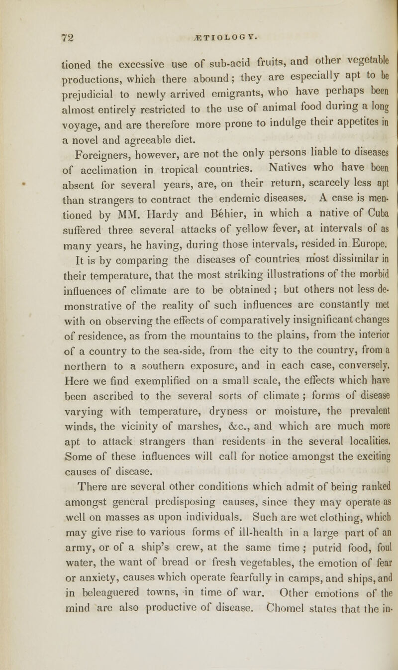 tioned the excessive use of sub-acid fruits, and other vegetable productions, which there abound; they are especially apt to be prejudicial to newly arrived emigrants, who have perhaps been almost entirely restricted to the use of animal food during a long voyage, and are therefore more prone to indulge their appetites in a novel and agreeable diet. Foreigners, however, are not the only persons liable to diseases of acclimation in tropical countries. Natives who have been absent for several years, are, on their return, scarcely less apt than strangers to contract the endemic diseases. A case is men- tioned by MM. Hardy and Behier, in which a native of Cuba suffered three several attacks of yellow fever, at intervals of as many years, he having, during those intervals, resided in Europe. It is by comparing the diseases of countries most dissimilar in their temperature, that the most striking illustrations of the morbid influences of climate are to be obtained ; but others not less de- monstrative of the reality of such influences are constantly met with on observing the effects of comparatively insignificant changes of residence, as from the mountains to the plains, from the interior of a country to the sea-side, from the city to the country, from a northern to a southern exposure, and in each case, conversely. Here we find exemplified on a small scale, the effects which have been ascribed to the several sorts of climate ; forms of disease varying with temperature, dryness or moisture, the prevalent winds, the vicinity of marshes, &c, and which are much more apt to attack strangers than residents in the several localities. Some of these influences will call for notice amongst the exciting causes of disease. There are several other conditions which admit of being ranked amongst general predisposing causes, since they may operate as well on masses as upon individuals. Such are wet clothing, which may give rise to various forms of ill-health in a large part of an army, or of a ship's crew, at the same time ; putrid food, foul water, the want of bread or fresh vegetables, the emotion of fear or anxiety, causes which operate fearfully in camps, and ships, and in beleaguered towns, in time of war. Other emotions of the mind are also productive of disease. Chomel stales that the in-