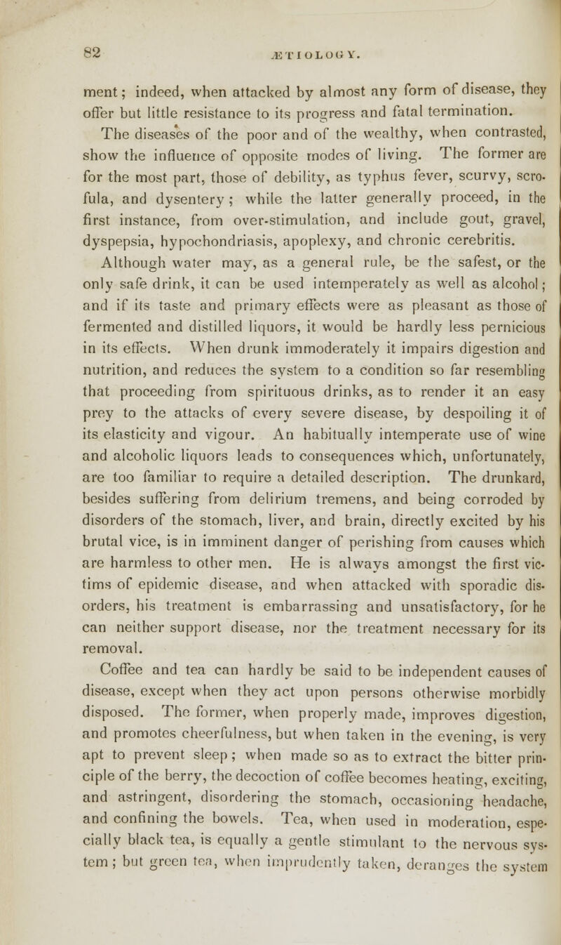 ment; indeed, when attacked by almost any form of disease, they offer but little resistance to its progress and fatal termination. The diseases of the poor and of the wealthy, when contrasted, show the influence of opposite modes of living. The former are for the most part, those of debility, as typhus fever, scurvy, scro. fula, and dysentery; while the latter generally proceed, in the first instance, from over-stimulation, and include gout, gravel, dyspepsia, hypochondriasis, apoplexy, and chronic cerebritis. Although water may, as a general rule, be the safest, or the only safe drink, it can be used intemperately as well as alcohol; and if its taste and primary effects were as pleasant as those of fermented and distilled liquors, it would be hardly less pernicious in its effects. When drunk immoderately it impairs digestion and nutrition, and reduces the system to a condition so far resembling that proceeding from spirituous drinks, as to render it an easy prey to the attacks of every severe disease, by despoiling it of its elasticity and vigour. An habitually intemperate use of wine and alcoholic liquors leads to consequences which, unfortunately, are too familiar to require a detailed description. The drunkard, besides suffering from delirium tremens, and being corroded by disorders of the stomach, liver, and brain, directly excited by his brutal vice, is in imminent danger of perishing from causes which are harmless to other men. He is always amongst the first vic- tims of epidemic disease, and when attacked with sporadic dis- orders, his treatment is embarrassing and unsatisfactory, for he can neither support disease, nor the treatment necessary for its removal. Coffee and tea can hardly be said to be independent causes of disease, except when they act upon persons otherwise morbidly disposed. The former, when properly made, improves digestion, and promotes cheerfulness, but when taken in the evening, is very apt to prevent sleep; when made so as to extract the bitter prin- ciple of the berry, the decoction of coffee becomes heating, exciting, and astringent, disordering the stomach, occasioning headache, and confining the bowels. Tea, when used in moderation, espe- cially black tea, is equally a gentle stimulant to the nervous sys- tem ; but green ten, when imprudently taken, deranges the system