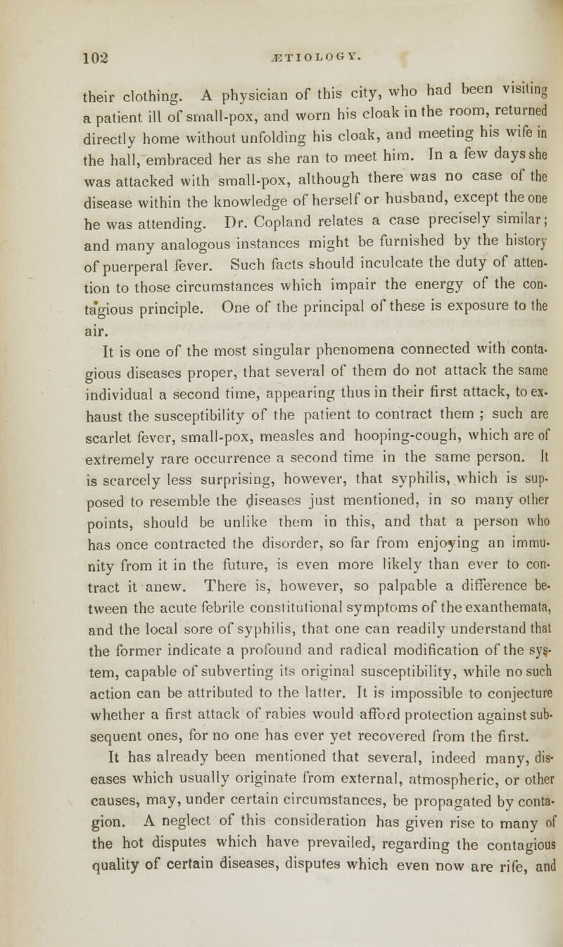 their clothing. A physician of this city, who had been visiting a patient ill of srnall-pox, and worn his cloak in the room, returned directly home without unfolding his cloak, and meeting his wife in the hall, embraced her as she ran to meet him. In a few days she was attacked with small-pox, although there was no case of the disease within the knowledge of herself or husband, except the one he was attending. Dr. Copland relates a case precisely similar; and many analogous instances might be furnished by the history of puerperal fever. Such facts should inculcate the duty of atten- tion to those circumstances which impair the energy of the con- ta'gious principle. One of the principal of these is exposure to the air. It is one of the most singular phenomena connected with conta- gious diseases proper, that several of them do not attack the same individual a second time, appearing thus in their first attack, to ex- haust the susceptibility of the patient to contract them ; such are scarlet fever, small-pox, measles and hooping-cough, which are of extremely rare occurrence a second time in the same person. It is scarcely less surprising, however, that syphilis, which is sup- posed to resemble the diseases just mentioned, in so many other points, should be unlike them in this, and that a person who has once contracted the disorder, so far from enjoying an immu- nity from it in the future, is even more likely than ever to con- tract it anew. There is, however, so palpable a difference be- tween the acute febrile constitutional symptoms of the exanthemata, and the local sore of syphilis, that one can readily understand that the former indicate a profound and radical modification of the sys- tem, capable of subverting its original susceptibility, while no such action can be attributed to the latter. It is impossible to conjecture whether a first attack of rabies would afford protection against sub- sequent ones, for no one has ever yet recovered from the first. It has already been mentioned that several, indeed many, dis- eases which usually originate from external, atmospheric, or other causes, may, under certain circumstances, be propagated by conta- gion. A neglect of this consideration has given rise to many of the hot disputes which have prevailed, regarding the contagious quality of certain diseases, disputes which even now are rife, and