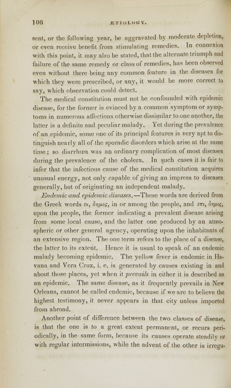 sent, or the following year, be aggravated by moderate depletion, or even receive benefit from stimulating remedies. In connexion with this point, it may also be stated, that the alternate triumph and failure of the same remedy or class of remedies, has been observed even without there being any common feature in the diseases for which they were prescribed, or any, it would be more correct to say, which observation could detect. The medical constitution must not be confounded with epidemic disease, for the former is evinced by a common symptom or symp- toms in numerous affections otherwise dissimilar to one another, the latter is a definite and peculiar malady. Yet during the prevalence of an epidemic, some one of its principal features is very apt to dis- tinguish nearly all of the sporadic disorders which arise at the same time ; so diarrhoea was an ordinary complication of most diseases during the prevalence of the cholera. In such cases it is fair to infer that the infectious cause of the medical constitution acquires unusual energy, not only capable of giving an impress to diseases generally, but of originating an independent malady. Endemic and epidemic diseases,—These words are derived from the Greek words sv, Sr^o;, in or among the people, and swi, <h(Ao£, upon the people, the former indicating a prevalent disease arising from some local cause, and the latter one produced by an atmo- spheric or other general agency, operating upon the inhabitants of an extensive region. The one term refers to the place of a disease, the latter to its extent. Hence it is usual to speak of an endemic malady becoming epidemic. The yellow fever is endemic in Ha- vana and Vera Cruz, i. e. is generated by causes existing in and about those places, yet when it prevails in either it is described as an epidemic. The same disease, as it frequently prevails in New Orleans, cannot be called endemic, because if we are to believe the highest testimony, it never appears in that city unless imported from abroad. Another point of difference between the two classes of disease, is that the one is to a great extent permanent, or recurs peri- odically, in the same form, because its causes operate steadily or with regular intermissions, while the advent of the other is irregife