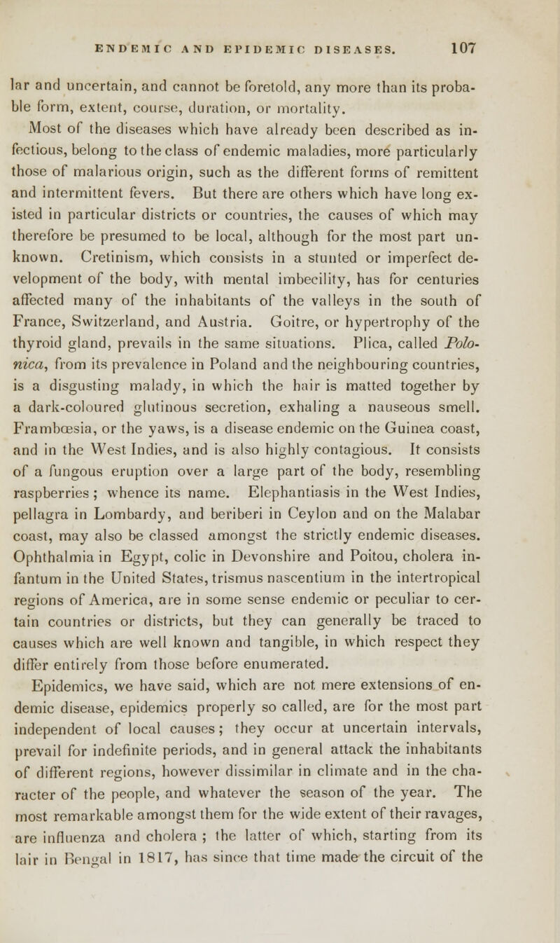 lar and uncertain, and cannot be foretold, any more than its proba- ble form, extent, course, duration, or mortality. Most of the diseases which have already been described as in- fectious, belong to the class of endemic maladies, more particularly those of malarious origin, such as the different forms of remittent and intermittent fevers. But there are others which have long ex- isted in particular districts or countries, the causes of which may therefore be presumed to be local, although for the most part un- known. Cretinism, which consists in a stunted or imperfect de- velopment of the body, with mental imbecility, has for centuries affected many of the inhabitants of the valleys in the south of France, Switzerland, and Austria. Goitre, or hypertrophy of the thyroid gland, prevails in the same situations. Plica, called Polo- nica, from its prevalence in Poland and the neighbouring countries, is a disgusting malady, in which the hair is matted together by a dark-coloured glutinous secretion, exhaling a nauseous smell. Frambcesia, or the yaws, is a disease endemic on the Guinea coast, and in the West Indies, and is also highly contagious. It consists of a fungous eruption over a large part of the body, resembling raspberries; whence its name. Elephantiasis in the West Indies, pellagra in Lombardy, and beriberi in Ceylon and on the Malabar coast, may also be classed amongst the strictly endemic diseases. Ophthalmia in Egypt, colic in Devonshire and Poitou, cholera in- fantum in the United States, trismus nascentium in the intertropical regions of America, are in some sense endemic or peculiar to cer- tain countries or districts, but they can generally be traced to causes which are well known and tangible, in which respect they differ entirely from those before enumerated. Epidemics, we have said, which are not. mere extensions of en- demic disease, epidemics properly so called, are for the most part independent of local causes; they occur at uncertain intervals, prevail for indefinite periods, and in general attack the inhabitants of different regions, however dissimilar in climate and in the cha- racter of the people, and whatever the season of the year. The most remarkable amongst them for the wide extent of their ravages, are influenza and cholera ; the latter of which, starting from its lair in Ren»al in 1817, has since that time made the circuit of the