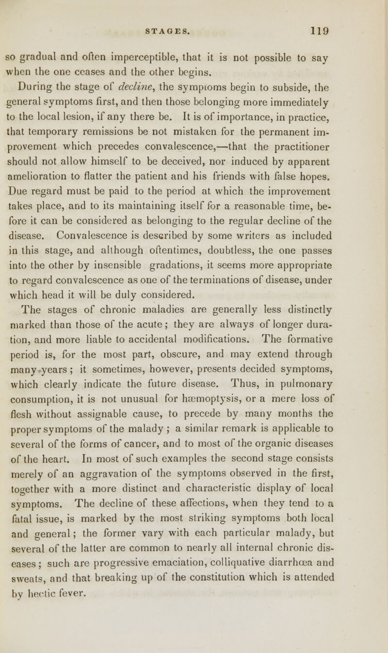 so gradual and often imperceptible, that it is not possible to say when the one ceases and the other begins. During the stage of decline, the symptoms begin to subside, the general symptoms first, and then those belonging more immediately to the local lesion, if any there be. It is of importance, in practice, that temporary remissions be not mistaken for the permanent im- provement which precedes convalescence,—that the practitioner should not allow himself to be deceived, nor induced by apparent amelioration to flatter the patient and his friends with false hopes. Due regard must be paid to the period at which the improvement takes place, and to its maintaining itself for a reasonable time, be- fore it can be considered as belonging to the regular decline of the disease. Convalescence is described by some writers as included in this stage, and although oftentimes, doubtless, the one passes into the other by insensible gradations, it seems more appropriate to regard convalescence as one of the terminations of disease, under which head it will be duly considered. The stages of chronic maladies are generally less distinctly marked than those of the acute; they are always of longer dura- tion, and more liable to accidental modifications. The formative period is, for the most part, obscure, and may extend through many -years; it sometimes, however, presents decided symptoms, which clearly indicate the future disease. Thus, in pulmonary consumption, it is not unusual for haemoptysis, or a mere loss of flesh without assignable cause, to precede by many months the proper symptoms of the malady ; a similar remark is applicable to several of the forms of cancer, and to most of the organic diseases of the heart. In most of such examples the second stage consists merely of an aggravation of the symptoms observed in the first, together with a more distinct and characteristic display of local symptoms. The decline of these affections, when they tend to a fatal issue, is marked by the most striking symptoms both local and general; the former vary with each particular malady, but several of the latter are common to nearly all internal chronic dis- eases; such are progressive emaciation, colliquative diarrhoea and sweats, and that breaking up of the constitution which is attended bv hwtic fever.