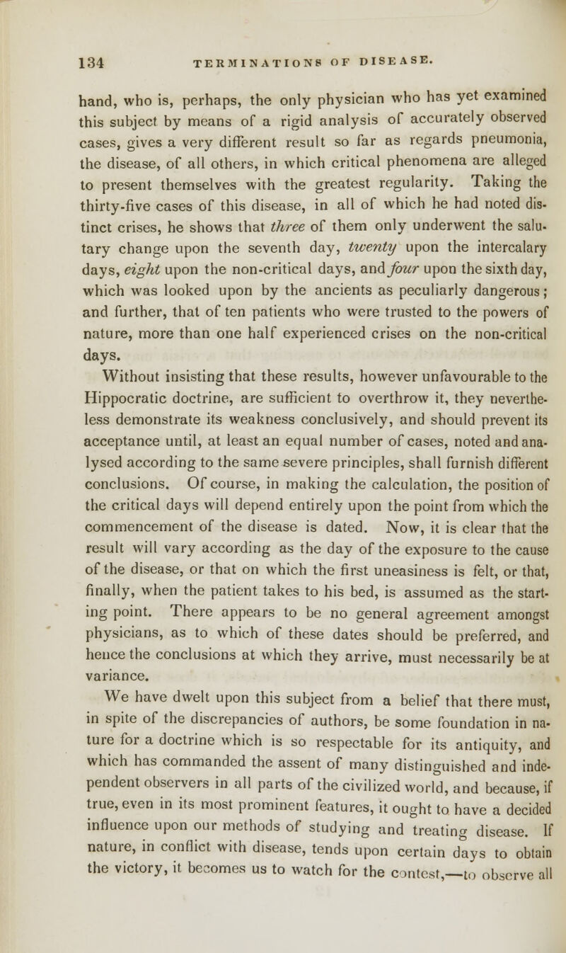 hand, who is, perhaps, the only physician who has yet examined this subject by means of a rigid analysis of accurately observed cases, gives a very different result so far as regards pneumonia, the disease, of all others, in which critical phenomena are alleged to present themselves with the greatest regularity. Taking the thirty-five cases of this disease, in all of which he had noted dis- tinct crises, he shows that three of them only underwent the salu- tary change upon the seventh day, twenty upon the intercalary days, eight upon the non-critical days, and four upon the sixth day, which was looked upon by the ancients as peculiarly dangerous; and further, that of ten patients who were trusted to the powers of nature, more than one half experienced crises on the non-critical days. Without insisting that these results, however unfavourable to the Hippocratic doctrine, are sufficient to overthrow it, they neverthe- less demonstrate its weakness conclusively, and should prevent its acceptance until, at least an equal number of cases, noted and ana- lysed according to the same severe principles, shall furnish different conclusions. Of course, in making the calculation, the position of the critical days will depend entirely upon the point from which the commencement of the disease is dated. Now, it is clear that the result will vary according as the day of the exposure to the cause of the disease, or that on which the first uneasiness is felt, or that, finally, when the patient takes to his bed, is assumed as the start- ing point. There appears to be no general agreement amongst physicians, as to which of these dates should be preferred, and hence the conclusions at which they arrive, must necessarily be at variance. We have dwelt upon this subject from a belief that there must, in spite of the discrepancies of authors, be some foundation in na- ture for a doctrine which is so respectable for its antiquity, and which has commanded the assent of many distinguished and inde- pendent observers in all parts of the civilized world, and because, if true, even in its most prominent features, it ought to have a decided influence upon our methods of studying and treating disease. If nature, in conflict with disease, tends upon certain days to obtain the victory, it becomes us to watch for the contest,—to observe all