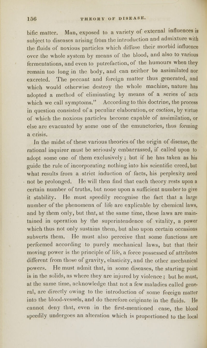 bific matter. Man, exposed to a variety of external influences is subject to diseases arising from the introduction and admixture with the fluids of noxious particles which diffuse their morbid influence over the whole system by means of the blood, and also to various fermentations, and even to putrefaction, of the humours when they remain too long in the body, and can neither be assimilated nor excreted. The peccant and foreign matter thus generated, and which would otherwise destroy the whole machine, nature has adopted a method of eliminating by means of a series of acts which we call symptoms. According to this doctrine, the process in question consisted of a peculiar elaboration, or coction, by virtue of which the noxious particles become capable of assimilation, or else are evacuated by some one of the emunctories, thus forming a crisis. In the midst of these various theories of the origin of disease, the rational inquirer must be seriously embarrassed, if called upon to adopt some one of them exclusively; but if he has taken as his guide the rule of incorporating nothing into his scientific creed, but what results from a strict induction of facts, his perplexity need not be prolonged. He will then find that each theory rests upon a certain number of truths, but none upon a sufficient number to give it stability. He must speedily recognise the fact that a large number of the phenomena of life are explicable by chemical laws, and by them only, but that, at the same time, these laws are main- tained in operation by the superintendence of vitality, a power which thus not only sustains them, but also upon certain occasions subverts them. He must also perceive that some functions are performed according to purely mechanical laws, but that their moving power is the principle of life, a force possessed of attributes different from those of gravity, elasticity, and the other mechanical powers. He must admit that, in some diseases, the starting point is in the solids, as where they are injured by violence ; but he must, at the same time, acknowledge that not a few maladies called gene- ral, are directly owing to the introduction of some foreign matter into the blood-vessels, and do therefore originate in the fluids. He cannot deny that, even in the first-mentioned case, the blood speedily undergoes an alteration which is proportioned to the local