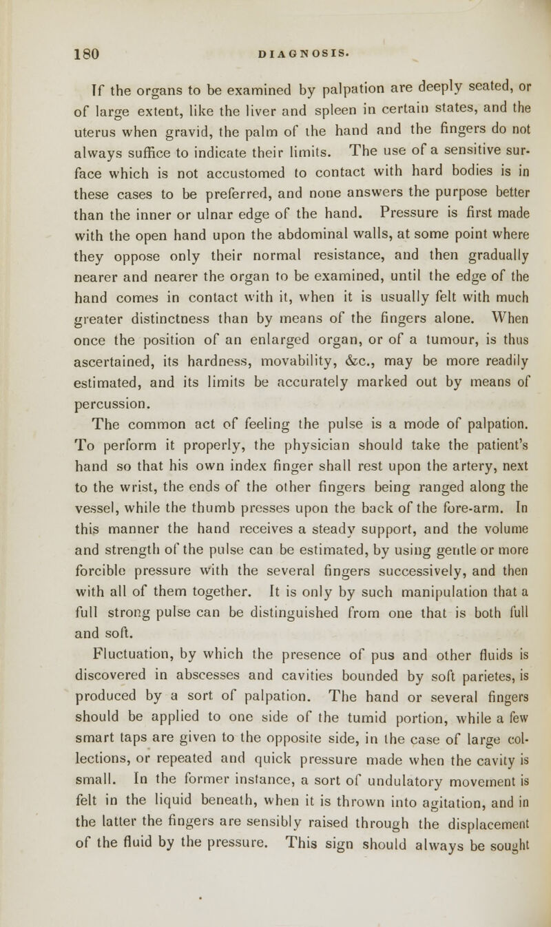 If the organs to be examined by palpation are deeply seated, or of large extent, like the liver and spleen in certain states, and the uterus when gravid, the palm of the hand and the fingers do not always suffice to indicate their limits. The use of a sensitive sur- face which is not accustomed to contact with hard bodies is in these cases to be preferred, and none answers the purpose better than the inner or ulnar edge of the hand. Pressure is first made with the open hand upon the abdominal walls, at some point where they oppose only their normal resistance, and then gradually nearer and nearer the organ to be examined, until the edge of the hand comes in contact with it, when it is usually felt with much greater distinctness than by means of the fingers alone. When once the position of an enlarged organ, or of a tumour, is thus ascertained, its hardness, movability, &c, may be more readily estimated, and its limits be accurately marked out by means of percussion. The common act of feeling the pulse is a mode of palpation. To perform it properly, the physician should take the patient's hand so that his own index finger shall rest upon the artery, next to the wrist, the ends of the other fingers being ranged along the vessel, while the thumb presses upon the back of the fore-arm. In this manner the hand receives a steady support, and the volume and strength of the pulse can be estimated, by using gentle or more forcible pressure with the several fingers successively, and then with all of them together. It is only by such manipulation that a full strong pulse can be distinguished from one that is both full and soft. Fluctuation, by which the presence of pus and other fluids is discovered in abscesses and cavities bounded by soft parietes, is produced by a sort of palpation. The hand or several fingers should be applied to one side of the tumid portion, while a few smart taps are given to the opposite side, in the case of large col- lections, or repeated and quick pressure made when the cavity is small. In the former instance, a sort of undulatory movement is felt in the liquid beneath, when it is thrown into agitation, and in the latter the fingers are sensibly raised through the displacement of the fluid by the pressure. This sign should always be sought