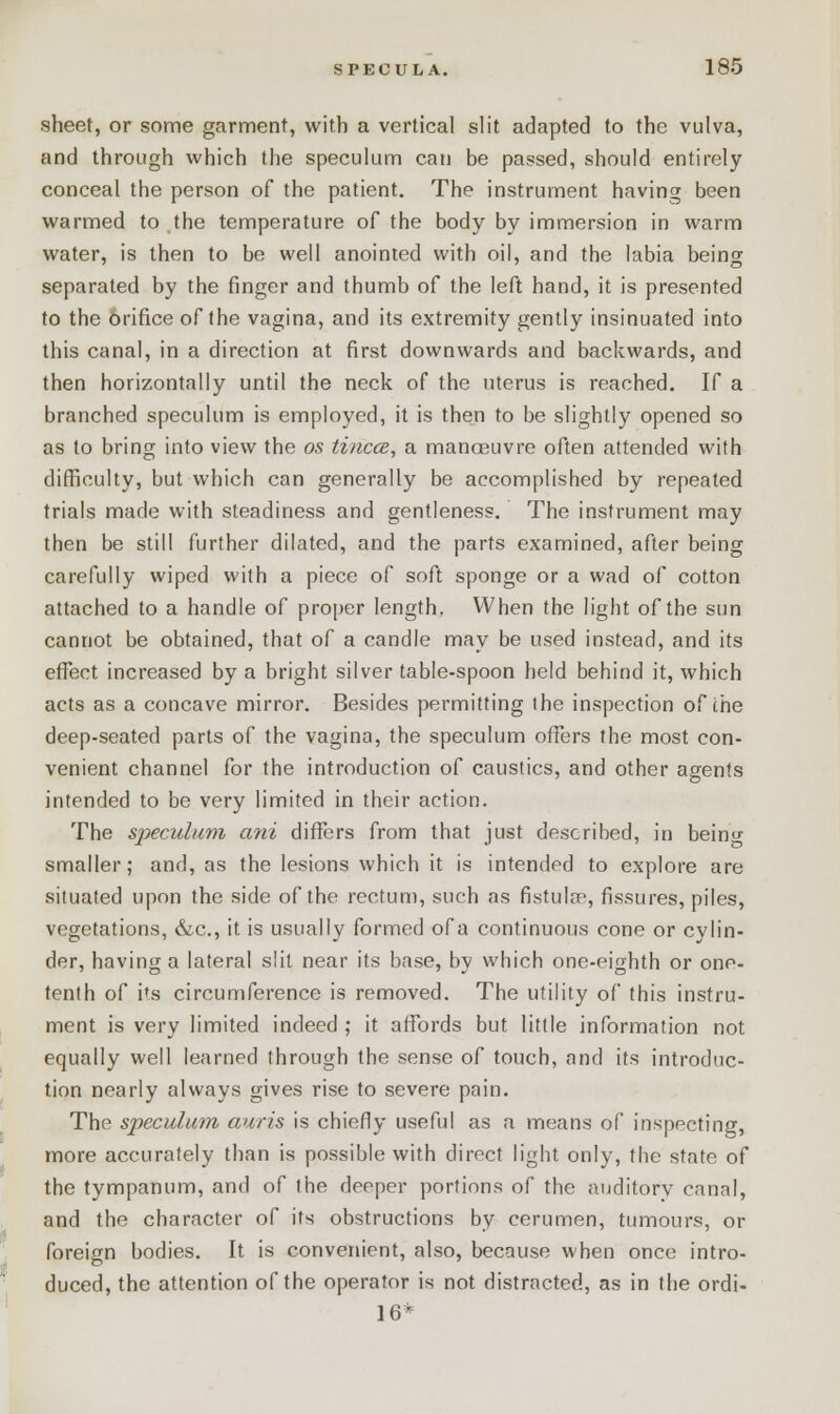 sheet, or some garment, with a vertical slit adapted to the vulva, and through which the speculum can be passed, should entirely conceal the person of the patient. The instrument having been warmed to the temperature of the body by immersion in warm water, is then to be well anointed with oil, and the labia being separated by the finger and thumb of the left hand, it is presented to the Orifice of the vagina, and its extremity gently insinuated into this canal, in a direction at first downwards and backwards, and then horizontally until the neck of the uterus is reached. If a branched speculum is employed, it is then to be slightly opened so as to bring into view the os tincce, a manoeuvre often attended with difficulty, but which can generally be accomplished by repeated trials made with steadiness and gentleness. The instrument may then be still further dilated, and the parts examined, after being carefully wiped with a piece of soft sponge or a wad of cotton attached to a handle of proper length. When the light of the sun cannot be obtained, that of a candle may be used instead, and its effect increased by a bright silver table-spoon held behind it, which acts as a concave mirror. Besides permitting the inspection of the deep-seated parts of the vagina, the speculum offers the most con- venient channel for the introduction of caustics, and other agents intended to be very limited in their action. The speculum ani differs from that just described, in beino- smaller; and, as the lesions which it is intended to explore are situated upon the side of the rectum, such as fistula', fissures, piles, vegetations, &c, it is usually formed of a continuous cone or cylin- der, having a lateral slit near its base, by which one-eighth or one- tenth of its circumference is removed. The utility of this instru- ment is very limited indeed ; it affords but little information not equally well learned through the sense of touch, and its introduc- tion nearly always gives rise to severe pain. The speculum auris is chiefly useful as a means of inspecting, more accurately than is possible with direct light only, the state of the tympanum, and of the deeper portions of the auditorv canal, and the character of its obstructions by cerumen, tumours, or foreign bodies. It is convenient, also, because when once intro- duced, the attention of the operator is not distracted, as in the ordi- 16*