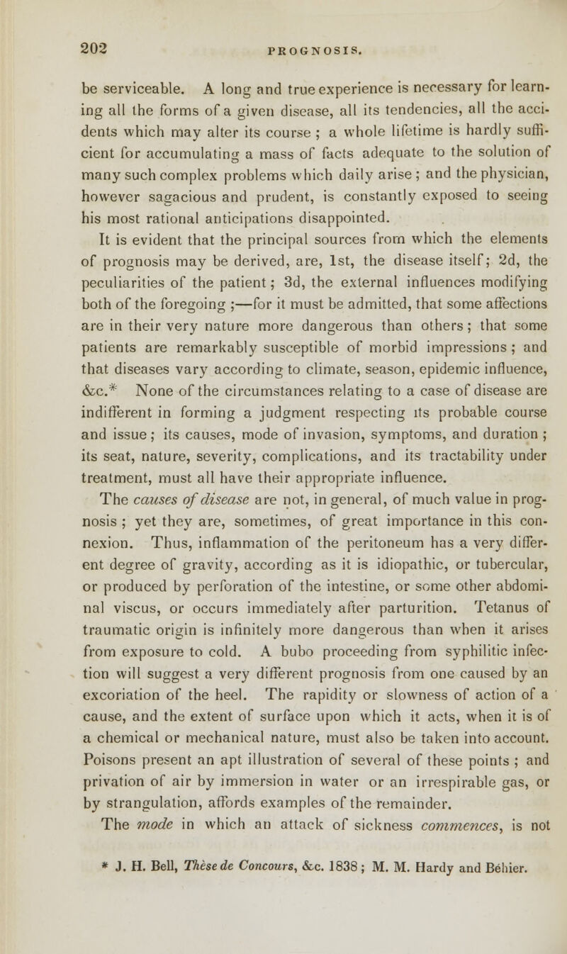 be serviceable. A long and true experience is necessary for learn- ing all the forms of a given disease, all its tendencies, all the acci- dents which may alter its course ; a whole lifetime is hardly suffi- cient for accumulating a mass of facts adequate to the solution of many such complex problems which daily arise; and the physician, however sagacious and prudent, is constantly exposed to seeing his most rational anticipations disappointed. It is evident that the principal sources from which the elements of prognosis may be derived, are, 1st, the disease itself; 2d, the peculiarities of the patient; 3d, the external influences modifying both of the foregoing ;—for it must be admitted, that some affections are in their very nature more dangerous than others; that some patients are remarkably susceptible of morbid impressions ; and that diseases vary according to climate, season, epidemic influence, &c* None of the circumstances relating to a case of disease are indifferent in forming a judgment respecting its probable course and issue; its causes, mode of invasion, symptoms, and duration ; its seat, nature, severity, complications, and its tractability under treatment, must all have their appropriate influence. The causes of disease are not, in general, of much value in prog nosis ; yet they are, sometimes, of great importance in this con nexion. Thus, inflammation of the peritoneum has a very differ ent degree of gravity, according as it is idiopathic, or tubercular or produced by perforation of the intestine, or some other abdomi nal viscus, or occurs immediately after parturition. Tetanus of traumatic origin is infinitely more dangerous than when it arises from exposure to cold. A bubo proceeding from syphilitic infec- tion will suggest a very different prognosis from one caused by an excoriation of the heel. The rapidity or slowness of action of a cause, and the extent of surface upon which it acts, when it is of a chemical or mechanical nature, must also be taken into account. Poisons present an apt illustration of several of these points ; and privation of air by immersion in water or an irrespirable gas, or by strangulation, affords examples of the remainder. The mode in which an attack of sickness commences, is not * J. H. Bell, These de Concours, &c. 1838; M. M. Hardy and Belrier.