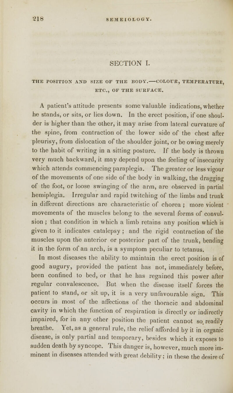 SECTION I. THE POSITION AND SIZE OF THE BODY. COLOUR, TEMPERATURE, ETC., OF THE SURFACE. A patient's attitude presents some valuable indications, whether he stands, or sits, or lies down. In the erect position, if one shoul- der is higher than the other, it may arise from lateral curvature of the spine, from contraction of the lower side of the chest after pleurisy, from dislocation of the shoulder joint, or be owing merely to the habit of writing in a sitting posture. If the body is thrown very much backward, it may depend upon the feeling of insecurity which attends commencing paraplegia. The greater or less vigour of the movements of one side of the body in walking, the dragging of the foot, or loose swinging of the arm, are observed in partial hemiplegia. Irregular and rapid twitching of the limbs and trunk in different directions are characteristic of chorea ; more violent movements of the muscles belong to the several forms of convul- sion ; that condition in which a limb retains any position which is given to it indicates catalepsy ; and the rigid contraction of the muscles upon the anterior or posterior part of the trunk, bending it in the form of an arch, is a symptom peculiar to tetanus. In most diseases the ability to maintain the erect position is of good augury, provided the patient has not, immediately before, been confined to bed, or that he has regained this power after regular convalescence. But when the disease itself forces the patient to stand, or sit up, it is a very unfavourable sign. This occurs in most of the affections of the thoracic and abdominal cavity in which the function of respiration is directly or indirectly impaired, for in any other position the patient cannot so. readily breathe. Yet, as a general rule, the relief afforded by it in organic disease, is only partial and temporary, besides which it exposes to sudden death by syncope. This danger is, however, much more im- minent in diseases attended with great debility; in these the desire of