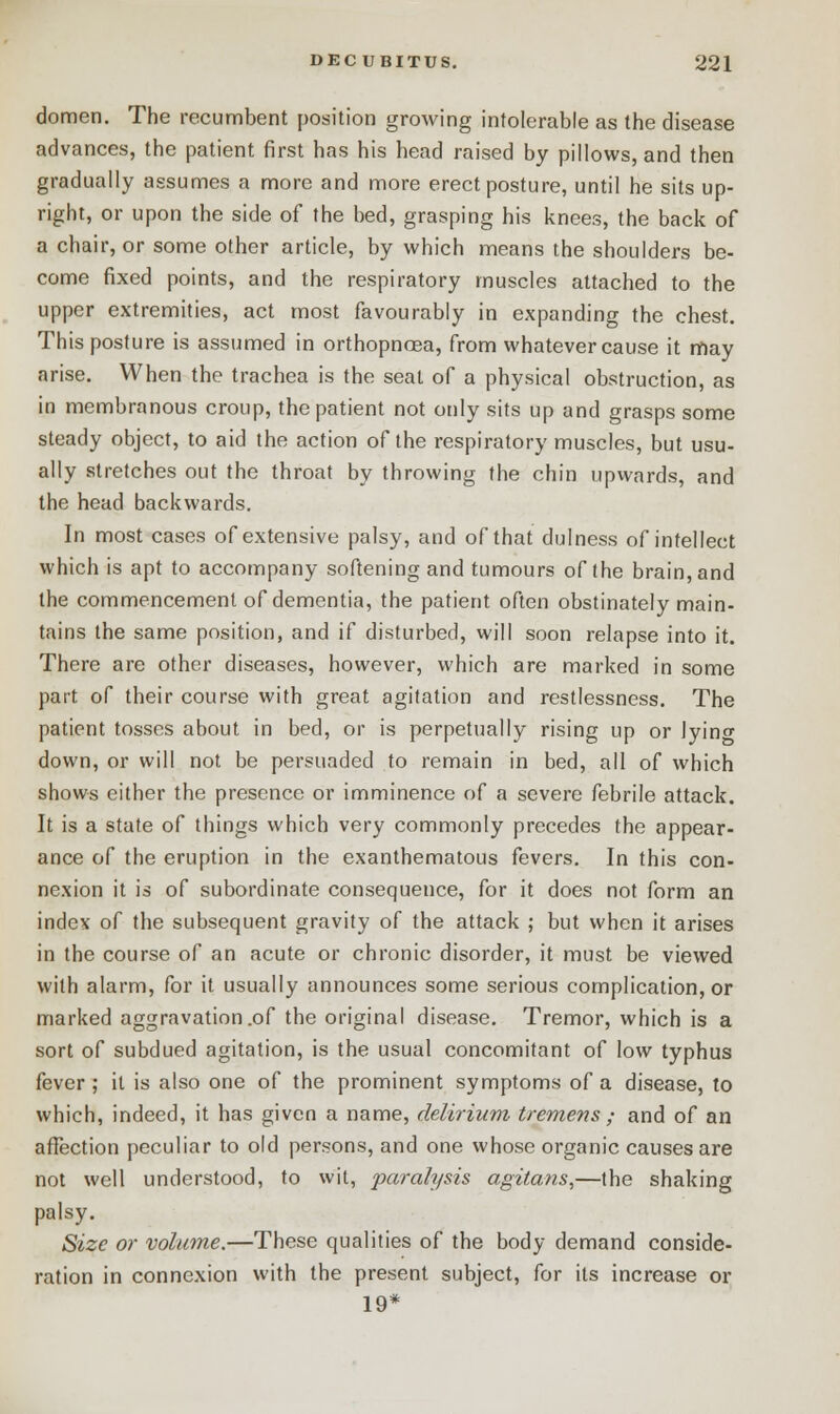 domen. The recumbent position growing intolerable as the disease advances, the patient first has his head raised by pillows, and then gradually assumes a more and more erect posture, until he sits up- right, or upon the side of the bed, grasping his knees, the back of a chair, or some other article, by which means the shoulders be- come fixed points, and the respiratory muscles attached to the upper extremities, act most favourably in expanding the chest. This posture is assumed in orthopnoea, from whatever cause it may arise. When the trachea is the seat of a physical obstruction, as in membranous croup, the patient not only sits up and grasps some steady object, to aid the action of the respiratory muscles, but usu- ally stretches out the throat by throwing the chin upwards, and the head backwards. In most cases of extensive palsy, and of that dulness of intellect which is apt to accompany softening and tumours of the brain, and the commencement of dementia, the patient often obstinately main- tains the same position, and if disturbed, will soon relapse into it. There are other diseases, however, which are marked in some part of their course with great agitation and restlessness. The patient tosses about in bed, or is perpetually rising up or lyino- down, or will not be persuaded to remain in bed, all of which shows either the presence or imminence of a severe febrile attack. It is a state of things which very commonly precedes the appear- ance of the eruption in the exanthematous fevers. In this con- nexion it is of subordinate consequence, for it does not form an index of the subsequent gravity of the attack ; but when it arises in the course of an acute or chronic disorder, it must be viewed with alarm, for it usually announces some serious complication, or marked aggravation .of the original disease. Tremor, which is a sort of subdued agitation, is the usual concomitant of low typhus fever ; it is also one of the prominent symptoms of a disease, to which, indeed, it has given a name, delirium tremens ; and of an affection peculiar to old persons, and one whose organic causes are not well understood, to wit, paralysis agitans,—the shaking palsy. Size or volume.—These qualities of the body demand conside- ration in connexion with the present subject, for its increase or 19*
