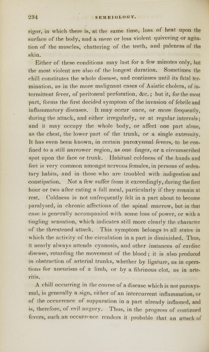 rigor, in which there is, at the same time, loss of heat upon the surface of the body, and a more or less violent quivering or agita- tion of the muscles, chattering of the teeth, and paleness of the skin. Either of these conditions may last for a few minutes only, but the most violent are also of the longest duration. Sometimes the chill constitutes the whole disease, and continues until its fatal ter- mination, as in the more malignant cases of Asiatic cholera, of in- termittent fever, of peritoneal perforation, &c.; but it, for the most part, forms the first decided symptom of the invasion of febrile and inflammatory diseases. It may occur once, or more frequently, during the attack, and either irregularly, or at regular intervals; and it may occupy the whole body, or affect one part alone, as the chest, the lower part of the trunk, or a single extremity. It has even been known, in certain paroxysmal fevers, to be con- fined to a still narrower region, as one finger, or a circumscribed spot upon the face or trunk. Habitual coldness of the hands and feet is very common amongst nervous females, in persons of seden- tary habits, and in those who are troubled with indigestion and constipation. Not a few suffer from it exceedingly, during the first hour or two after eating a full meal, particularly if they remain at rest. Coldness is not unfrequently felt in a part about to become paralysed, in chronic affections of the spinal marrow, but in that case is generally accompanied with some loss of power, or with a tingling sensation, which indicates still more clearly the character of the threatened attack. This symptom belongs to all states in which the activity of the circulation in a part is diminished. Thus, it nearly always attends cyanosis, and other instances of cardiac disease, retarding the movement of the blood ; it is also produced in obstruction of arterial trunks, whether by ligature, as in opera- tions for aneurism of a limb, or by a fibrinous clot, as in arte- ritis. A chill occurring in the course of a disease which is not paroxys- mal, is generally a sign, either of an intercurrent inflammation, or of the occurrence of suppuration in a part already inflamed, and is, therefore, of evil augury. Thus, in the progress of continued fevers, such an occurrence renders it probable that an attack of