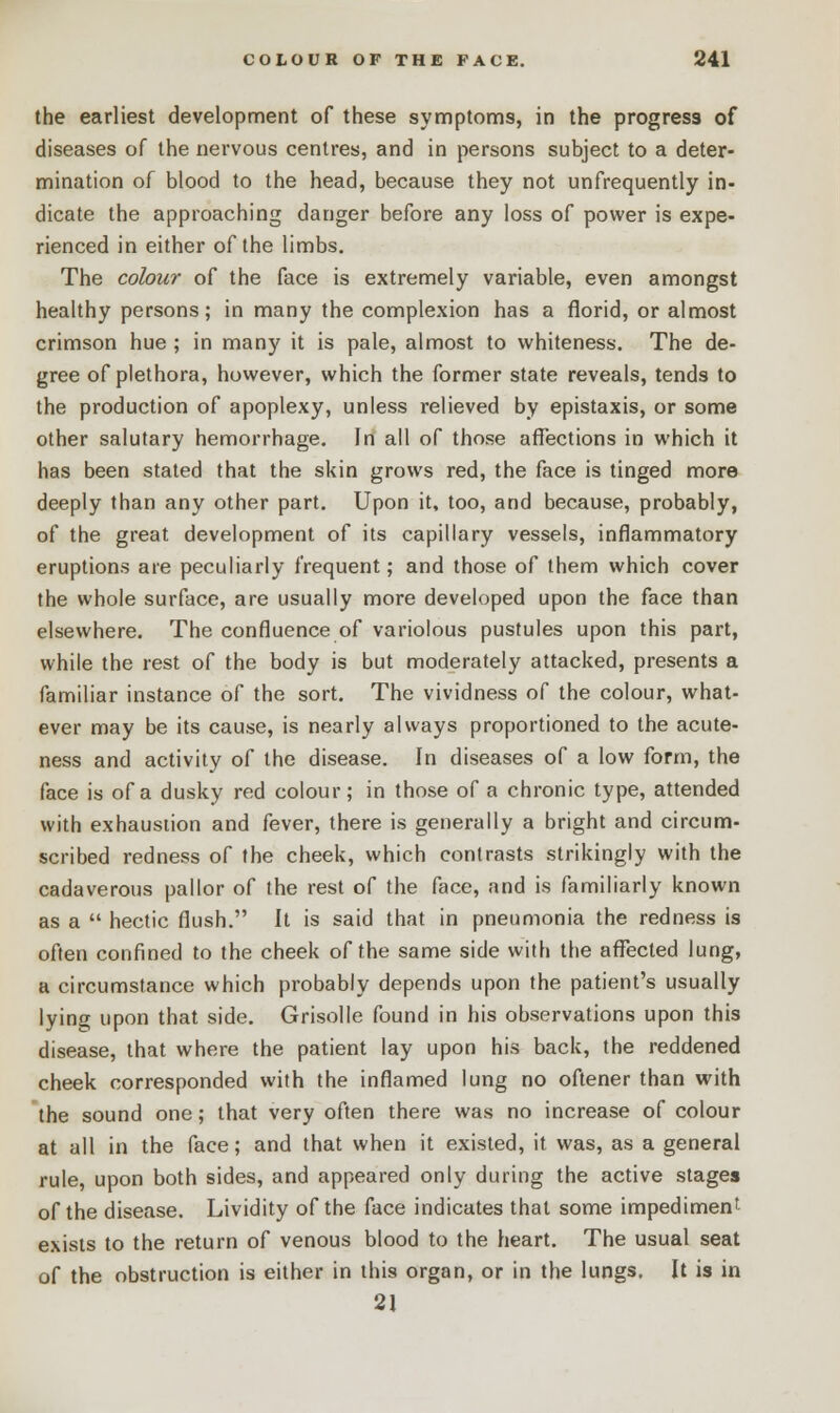 the earliest development of these symptoms, in the progress of diseases of the nervous centres, and in persons subject to a deter- mination of blood to the head, because they not unfrequently in- dicate the approaching danger before any loss of power is expe- rienced in either of the limbs. The colour of the face is extremely variable, even amongst healthy persons; in many the complexion has a florid, or almost crimson hue ; in many it is pale, almost to whiteness. The de- gree of plethora, however, which the former state reveals, tends to the production of apoplexy, unless relieved by epistaxis, or some other salutary hemorrhage. Jn all of those affections in which it has been stated that the skin grows red, the face is tinged more deeply than any other part. Upon it, too, and because, probably, of the great development of its capillary vessels, inflammatory eruptions are peculiarly frequent; and those of them which cover the whole surface, are usually more developed upon the face than elsewhere. The confluence of variolous pustules upon this part, while the rest of the body is but moderately attacked, presents a familiar instance of the sort. The vividness of the colour, what- ever may be its cause, is nearly always proportioned to the acute- ness and activity of the disease. In diseases of a low form, the face is of a dusky red colour; in those of a chronic type, attended with exhaustion and fever, there is generally a bright and circum- scribed redness of the cheek, which contrasts strikingly with the cadaverous pallor of the rest of the face, and is familiarly known as a  hectic flush. It is said that in pneumonia the redness is often confined to the cheek of the same side with the affected lung, a circumstance which probably depends upon the patient's usually lying upon that side. Grisolle found in his observations upon this disease, that where the patient lay upon his back, the reddened cheek corresponded with the inflamed lung no oftener than with the sound one; that very often there was no increase of colour at all in the face; and that when it existed, it was, as a general rule, upon both sides, and appeared only during the active stages of the disease. Lividity of the face indicates that some impediment exists to the return of venous blood to the heart. The usual seat of the obstruction is either in this organ, or in the lungs. It is in 21