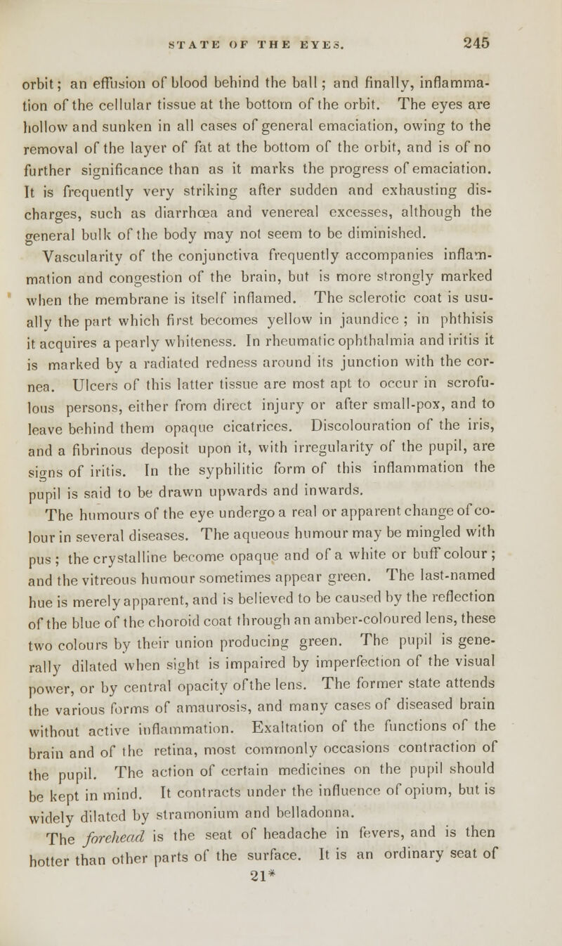 orbit; an effusion of blood behind the ball; and finally, inflamma- tion of the cellular tissue at the bottom of the orbit. The eyes are hollow and sunken in all cases of general emaciation, owing to the removal of the layer of fat at the bottom of the orbit, and is of no further significance than as it marks the progress of emaciation. It is frequently very striking after sudden and exhausting dis- charges, such as diarrhoea and venereal excesses, although the general bulk of the body may not seem to be diminished. Vascularity of the conjunctiva frequently accompanies inflam- mation and congestion of the brain, but is more strongly marked when the membrane is itself inflamed. The sclerotic coat is usu- ally the part which first becomes yellow in jaundice ; in phthisis it acquires a pearly whiteness. In rheumatic ophthalmia and iritis it is marked by a radiated redness around its junction with the cor- nea. Ulcers of this latter tissue are most apt to occur in scrofu- lous persons, either from direct injury or after small-pox, and to leave behind them opaque cicatrices. Discolouration of the iris, and a fibrinous deposit upon it, with irregularity of the pupil, are sio-ns of iritis. In the syphilitic form of this inflammation the pupil is said to be drawn upwards and inwards. The humours of the eye undergo a real or apparent change of co- lour in several diseases. The aqueous humour may be mingled with pus; the crystalline become opaque and of a white or buff colour; and the vitreous humour sometimes appear green. The last-named hue is merely apparent, and is believed to be caused by the reflection of the blue of the choroid coat through an amber-coloured lens, these two colours by their union producing green. The pupil is gene- rally dilated when sight is impaired by imperfection of the visual power, or by central opacity ofthe lens. The former state attends the various forms of amaurosis, and many cases of diseased brain without active inflammation. Exaltation of the functions of the brain and of the retina, most commonly occasions contraction of the pupil. The action of certain medicines on the pupil should be kept in mind. It contracts under the influence of opium, but is widely dilated by stramonium and belladonna. The forehead is the seat of headache in fevers, and is then hotter than other parts of the surface. It is an ordinary seat of 21*