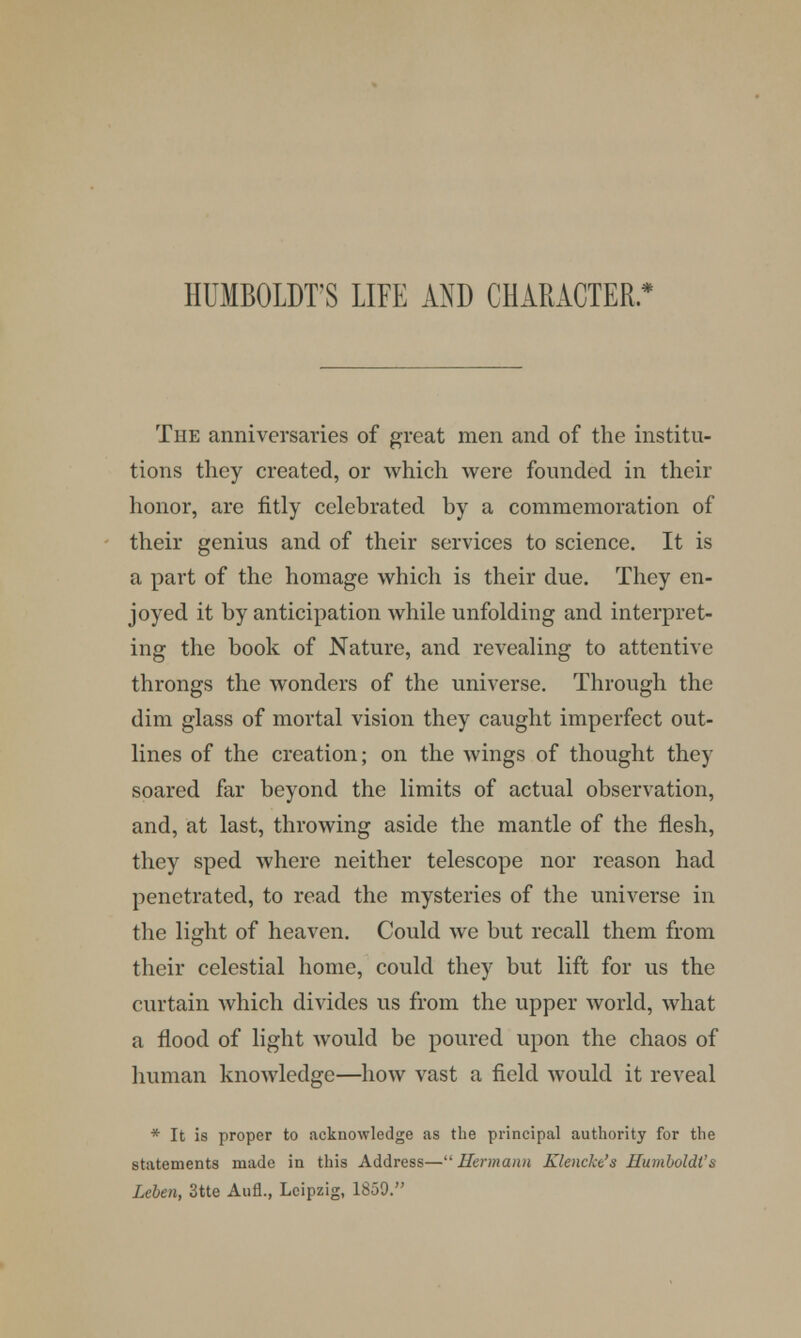 HUMBOLDT'S LIFE AND CHARACTER. * The anniversaries of great men and of the institu- tions they created, or which were founded in their honor, are fitly celebrated by a commemoration of their genius and of their services to science. It is a part of the homage which is their due. They en- joyed it by anticipation while unfolding and interpret- ing the book of Nature, and revealing to attentive throngs the wonders of the universe. Through the dim glass of mortal vision they caught imperfect out- lines of the creation; on the wings of thought they soared far beyond the limits of actual observation, and, at last, throwing aside the mantle of the flesh, they sped where neither telescope nor reason had penetrated, to read the mysteries of the universe in the light of heaven. Could we but recall them from their celestial home, could they but lift for us the curtain which divides us from the upper world, what a flood of light would be poured upon the chaos of human knowledge—how vast a field would it reveal * It is proper to acknowledge as the principal authority for the statements made in this Address— Hermann Klencke's Humboldt's Lcbeji, 3tte Aufl., Leipzig, 1859.