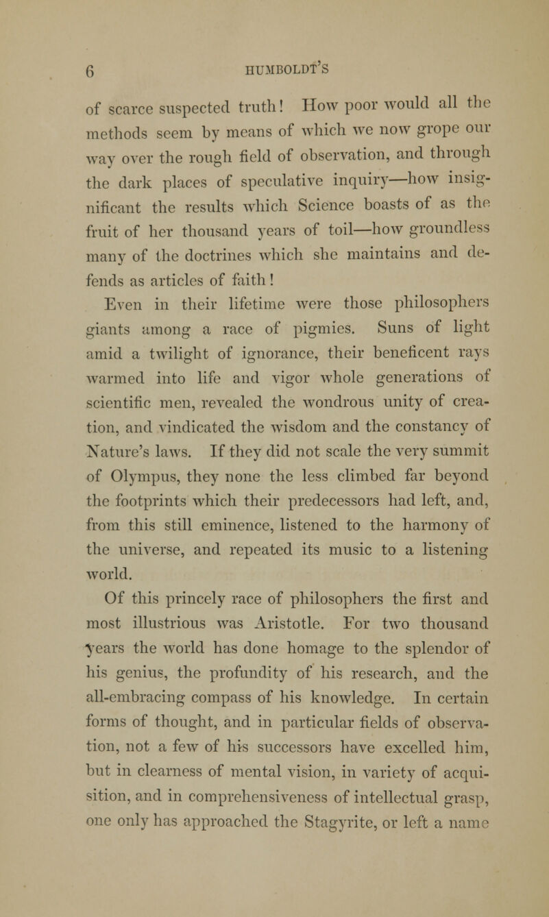 of scarce suspected truth! How poor would all the methods seem by means of which we now grope our way over the rough field of observation, and through the dark places of speculative inquiry—how insig- nificant the results which Science boasts of as the fruit of her thousand years of toil—how groundless many of the doctrines which she maintains and de- fends as articles of faith! Even in their lifetime were those philosophers giants among a race of pigmies. Suns of light amid a twilight of ignorance, their beneficent rays warmed into life and vigor whole generations of scientific men, revealed the wondrous unity of crea- tion, and vindicated the wisdom and the constancy of Nature's laws. If they did not scale the very summit of Olympus, they none the less climbed far beyond the footprints which their predecessors had left, and, from this still eminence, listened to the harmony of the universe, and repeated its music to a listening world. Of this princely race of philosophers the first and most illustrious was Aristotle. For two thousand years the world has done homage to the splendor of his genius, the profundity of his research, and the all-embracing compass of his knowledge. In certain forms of thought, and in particular fields of observa- tion, not a few of his successors have excelled him, but in clearness of mental vision, in variety of acqui- sition, and in comprehensiveness of intellectual grasp, one only has approached the Stagyrite, or left a name