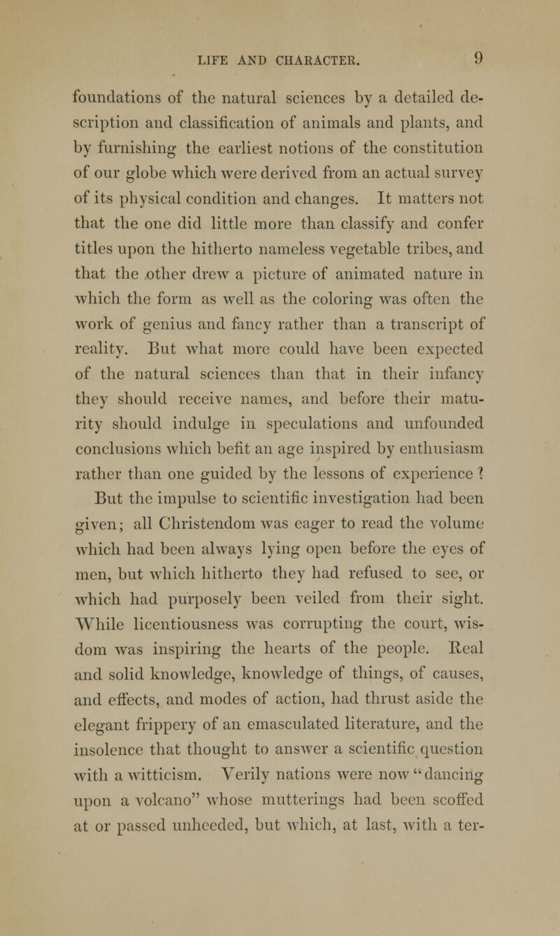 foundations of the natural sciences by a detailed de- scription and classification of animals and plants, and by furnishing the earliest notions of the constitution of our globe which were derived from an actual survey of its physical condition and changes. It matters not that the one did little more than classify and confer titles upon the hitherto nameless vegetable tribes, and that the .other drew a picture of animated nature in which the form as well as the coloring was often the work of genius and fancy rather than a transcript of reality. But what more could have been expected of the natural sciences than that in their infancy they should receive names, and before their matu- rity should indulge in speculations and unfounded conclusions which befit an age inspired by enthusiasm rather than one guided by the lessons of experience \ But the impulse to scientific investigation had been given; all Christendom was eager to read the volume which had been always lying open before the eyes of men, but which hitherto they had refused to see, or which had purposely been veiled from their sight. While licentiousness was corrupting the court, wis- dom was inspiring the hearts of the people. Ileal and solid knowledge, knowledge of things, of causes, and effects, and modes of action, had thrust aside the elegant frippery of an emasculated literature, and the insolence that thought to answer a scientific question with a witticism. Verily nations were now  dancing upon a volcano whose mutterings had been scoffed at or passed unheeded, but which, at last, with a ter-