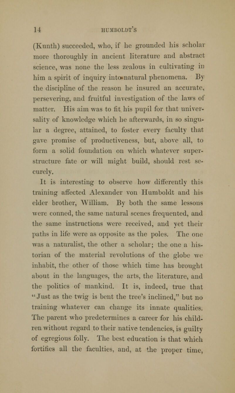 (Kimth) succeeded, who, if he grounded his scholar more thoroughly in ancient literature and abstract science, was none the less zealous in cultivating in him a spirit of inquiry into*natural phenomena. By the discipline of the reason he insured an accurate, persevering, and fruitful investigation of the laws of matter. His aim was to fit his pupil for that univer- sality of knowledge which he afterwards, in so singu- lar a degree, attained, to foster every faculty that gave promise of productiveness, but, above all, to form a solid foundation on which whatever super- structure fate or will might build, should rest se- curely. It is interesting to observe how differently this training affected Alexander von Humboldt and his elder brother, William. Bv both the same lessons were conned, the same natural scenes frequented, and the same instructions were received, and yet their paths in life were as opposite as the poles. The oik was a naturalist, the other a scholar; the one a his- torian of the material revolutions of the globe we inhabit, the other of those which time has brought about in the languages, the arts, the literature, and the politics of mankind. It is, indeed, true that  Just as the twig is bent the tree's inclined, but no training whatever can change its innate qualities. The parent who predetermines a career for his child- ren without regard to their native tendencies, is guilty of egregious folly. The best education is that which fortifies all the faculties, and, at the proper time,