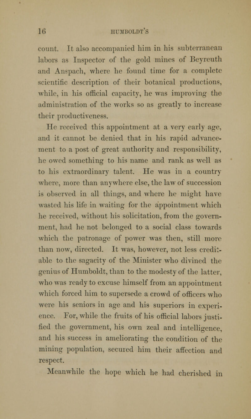 count. It also accompanied him in his subterranean labors as Inspector of the gold mines of Beyreuth and Anspach, where he found time for a complete scientific description of their botanical productions, while, in his official capacity, he was improving the administration of the works so as greatly to increase their productiveness. He received this appointment at a very early age, and it cannot be denied that in his rapid advance- ment to a post of great authority and responsibility, he owed something to his name and rank as well as to his extraordinary talent, He was in a country where, more than anywhere else, the law of succession is observed in all things, and where he might have wasted his life in waiting for the appointment which lie received, without his solicitation, from the govern- ment, had he not belonged to a social class towards which the patronage of power was then, still more than now, directed. It wras, however, not less credit- able to the sagacity of the Minister who divined the genius of Humboldt, than to the modesty of the latter, who was ready to excuse himself from an appointment which forced him to supersede a crowd of officers who were his seniors in age and his superiors in experi- ence. For, while the fruits of his official labors justi- fied the government, his own zeal and intelligence, and his success in ameliorating the condition of the mining population, secured him their affection and respect. Meanwhile the hope which he had cherished in