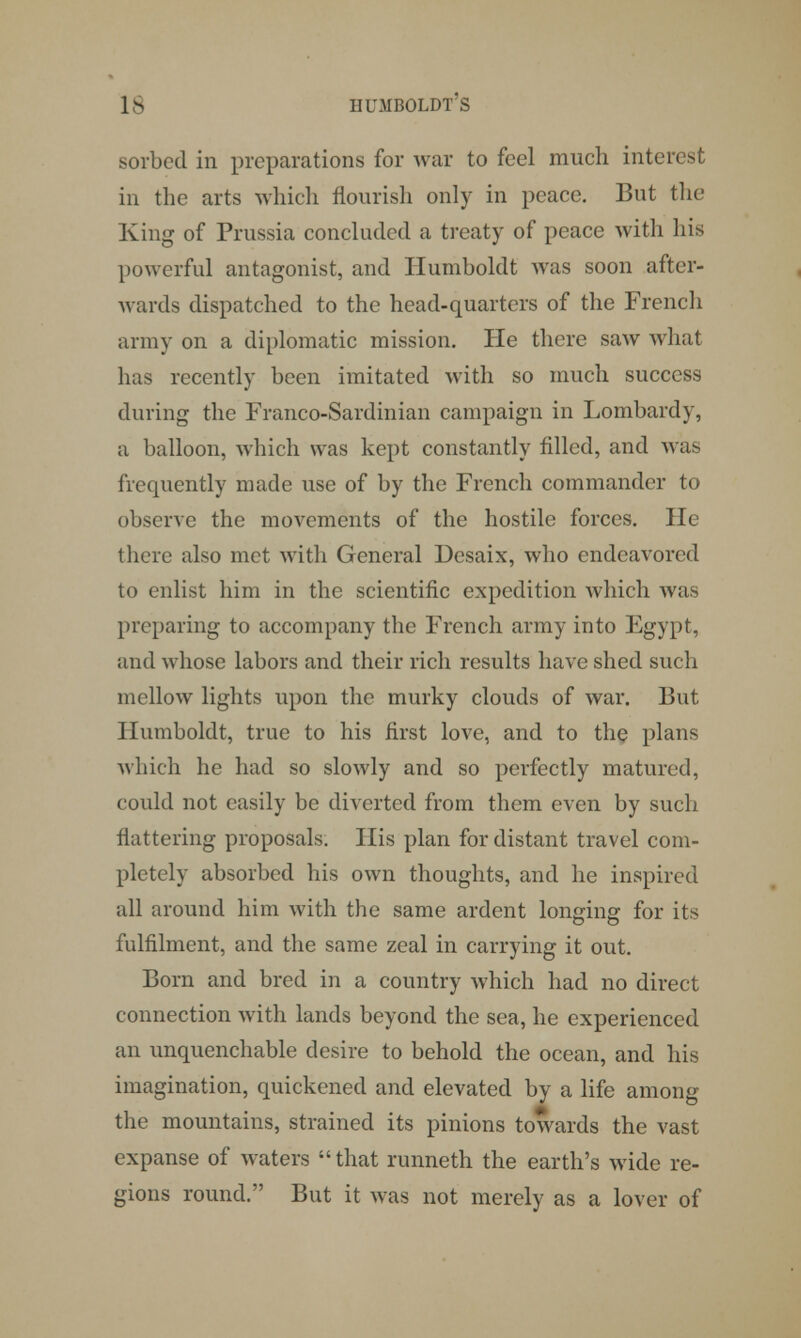 sorbed in preparations for war to feel much inter* in the arts which flourish only in peace. But the King of Prussia concluded a treaty of peace with his powerful antagonist, and Humboldt was soon after- wards dispatched to the head-quarters of the French army on a diplomatic mission. He there saw what has recently been imitated with so much success during the Franco-Sardinian campaign in Lombardy, a balloon, which was kept constantly filled, and wras frequently made use of by the French commander to observe the movements of the hostile forces. He there also met with General Desaix, who endeavored to enlist him in the scientific expedition which was preparing to accompany the French army into Egypt, and whose labors and their rich results have shed such mellow lights upon the murky clouds of war. But Humboldt, true to his first love, and to the plans which he had so slowly and so perfectly matured, could not easily be diverted from them even by such flattering proposals. Flis plan for distant travel com- pletely absorbed his own thoughts, and he inspired all around him with the same ardent longing for i: fulfilment, and the same zeal in carrying it out. Born and bred in a country which had no direct connection with lands beyond the sea, he experienced an unquenchable desire to behold the ocean, and his imagination, quickened and elevated by a life among the mountains, strained its pinions towards the vast expanse of waters that runneth the earth's wide re- gions round. But it was not merely as a lover of