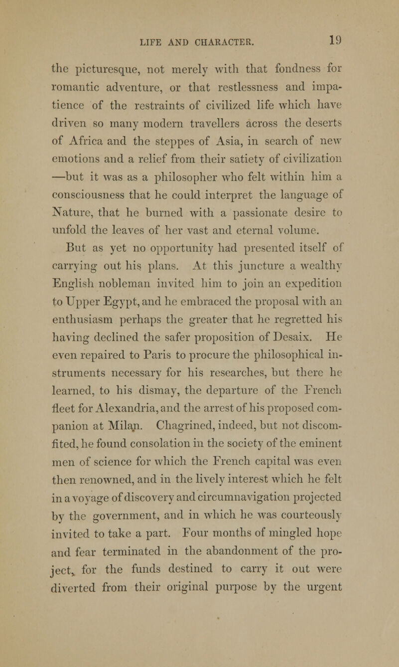 the picturesque, not merely with that fondness for romantic adventure, or that restlessness and impa- tience of the restraints of civilized life which have driven so many modern travellers across the deserts of Africa and the steppes of Asia, in search of new emotions and a relief from their satiety of civilization —but it was as a philosopher who felt within him a consciousness that he could interpret the language of Nature, that he burned with a passionate desire to unfold the leaves of her vast and eternal volume. But as yet no opportunity had presented itself of carrying out his plans. At this juncture a wealthy English nobleman invited him to join an expedition to Upper Egypt, and he embraced the proposal with an enthusiasm perhaps the greater that he regretted his having declined the safer proposition of Desaix. He even repaired to Paris to procure the philosophical in- struments necessary for his researches, but there he learned, to his dismay, the departure of the French fleet for Alexandria, and the arrest of his proposed com- panion at Milan. Chagrined, indeed, but not discom- fited, he found consolation in the society of the eminent men of science for which the French capital was even then renowned, and in the lively interest which he felt in a voyage of discovery and circumnavigation projected by the government, and in wThich he was courteously invited to take a part. Four months of mingled hope and fear terminated in the abandonment of the pro- ject,, for the funds destined to carry it out were diverted from their original purpose by the urgent