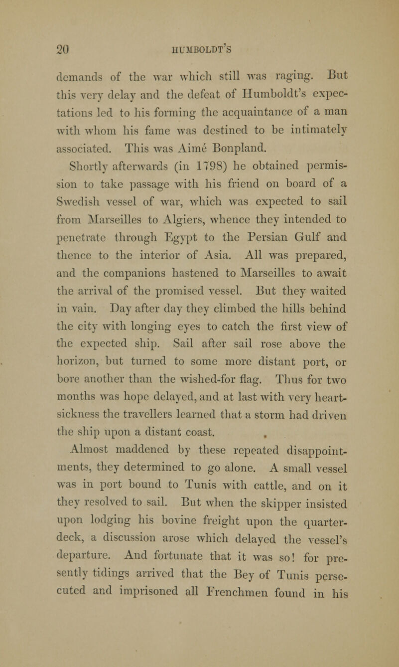 demands of the war which still was raging. But this very delay and the defeat of Humboldt's expec- tations led to his forming the acquaintance of a man with whom his fame was destined to be intimately sociated. This was Aime Bonpland. Shortly afterwards (in 1798) he obtained permis- sion to take passage with his friend on board of a Swedish vessel of war, which was expected to sail from Marseilles to Algiers, whence they intended to penetrate through Egypt to the Persian Gulf and thence to the interior of Asia. All was prepared, and the companions hastened to Marseilles to await the arrival of the promised vessel. But they wraited in vain. Day after day they climbed the hills behind the city with longing eyes to catch the first view of the expected ship. Sail after sail rose above the horizon, but turned to some more distant port, or bore another than the wished-for flag. Thus for two months was hope delayed, and at last with very heart- sickness the travellers learned that a storm had driven the ship upon a distant coast. Almost maddened by these repeated disappoint- ments, they determined to go alone. A small vessel was in port bound to Tunis with cattle, and on it they resolved to sail. But when the skipper insisted upon lodging his bovine freight upon the quarter- deck, a discussion arose which delayed the vessel's departure. And fortunate that it was so! for pre- sently tidings arrived that the Bey of Tunis perse- cuted and imprisoned all Frenchmen found in his