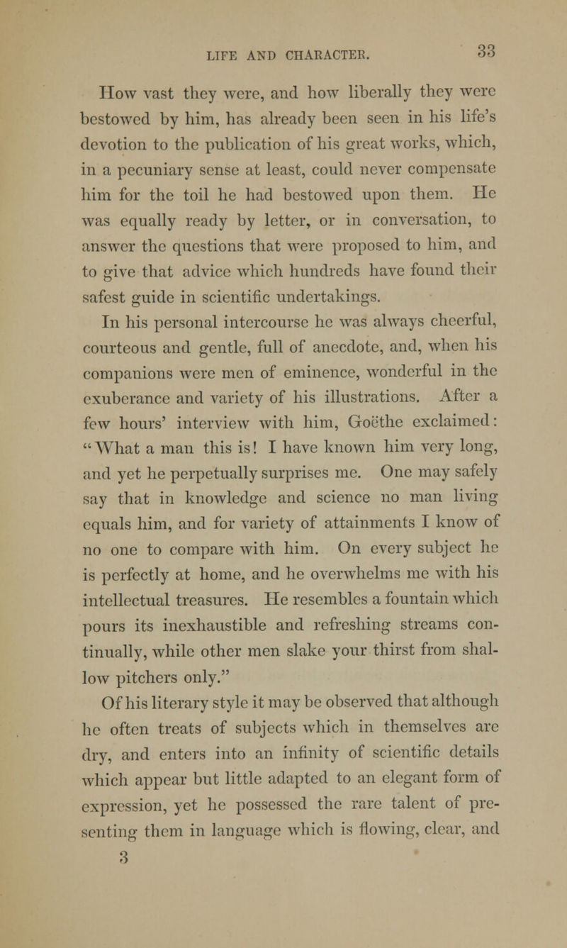 How vast they were, and how liberally they were bestowed by him, has already been seen in his life's devotion to the publication of his great works, which, in a pecuniary sense at least, could never compensate him for the toil he had bestowed upon them. He was equally ready by letter, or in conversation, to answer the questions that were proposed to him, and to give that advice which hundreds have found their safest guide in scientific undertakings. In his personal intercourse he was always cheerful, courteous and gentle, full of anecdote, and, when his companions were men of eminence, wonderful in the exuberance and variety of his illustrations. After a few hours' interview with him, Goethe exclaimed: What a man this is! I have known him very long, and yet he perpetually surprises me. One may safely say that in knowledge and science no man living equals him, and for variety of attainments I know of no one to compare with him. On every subject he is perfectly at home, and he overwhelms me with his intellectual treasures. He resembles a fountain which pours its inexhaustible and refreshing streams con- tinually, while other men slake your thirst from shal- low pitchers only. Of his literary style it may be observed that although he often treats of subjects which in themselves are dry, and enters into an infinity of scientific details which appear but little adapted to an elegant form of expression, yet he possessed the rare talent of pre- senting them in language which is flowing, clear, and 3