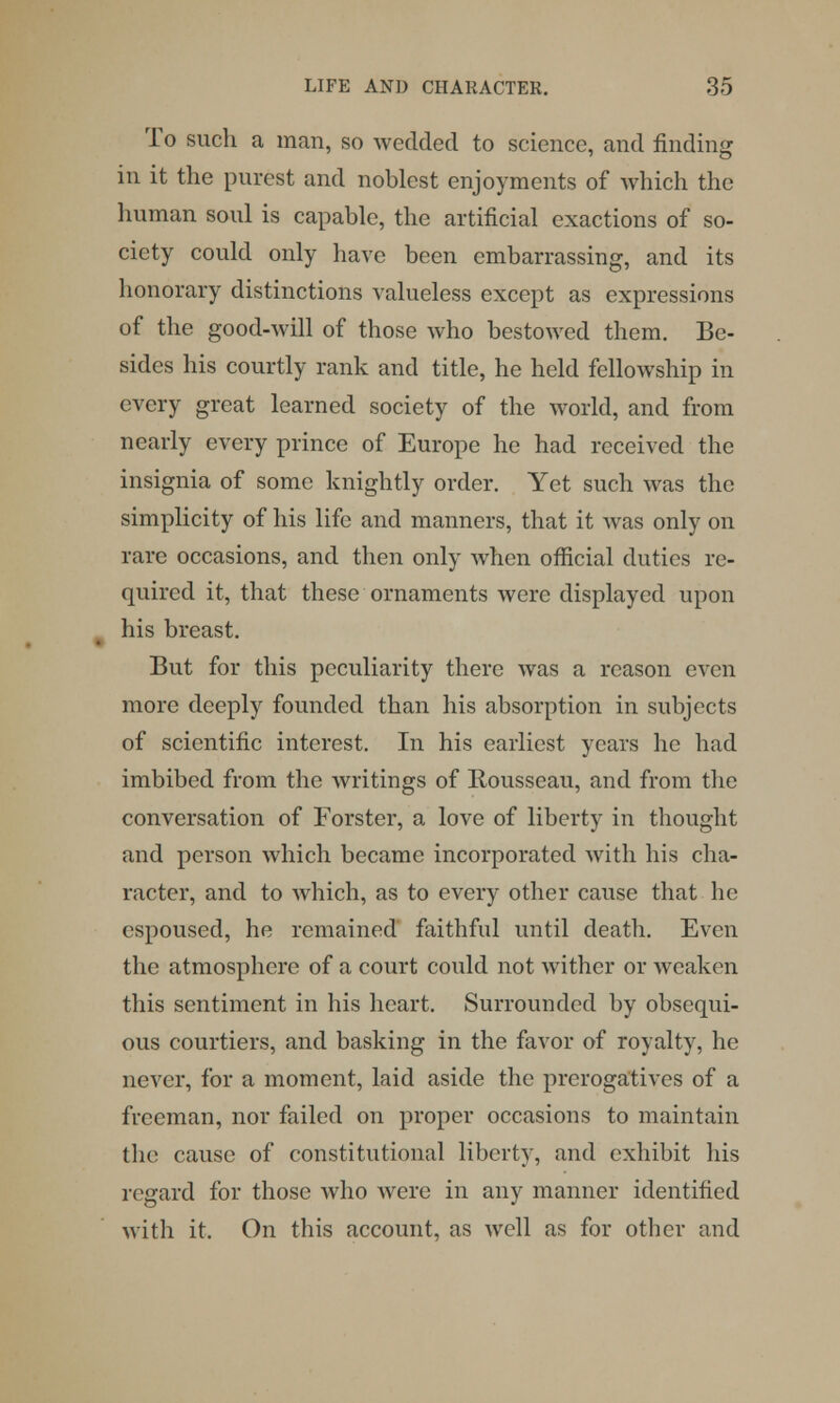 To such a man, so wedded to science, and finding in it the purest and noblest enjoyments of which the human soul is capable, the artificial exactions of so- ciety could only have been embarrassing, and its honorary distinctions valueless except as expressions of the good-will of those who bestowed them. Be- sides his courtly rank and title, he held fellowship in every great learned society of the world, and from nearly every prince of Europe he had received the insignia of some knightly order. Yet such was the simplicity of his life and manners, that it was only on rare occasions, and then only when official duties re- quired it, that these ornaments were displayed upon his breast. But for this peculiarity there was a reason even more deeply founded than his absorption in subjects of scientific interest. In his earliest years he had imbibed from the writings of Rousseau, and from the conversation of Forster, a love of liberty in thought and person which became incorporated with his cha- racter, and to which, as to every other cause that he espoused, he remained faithful until death. Even the atmosphere of a court could not wither or weaken this sentiment in his heart. Surrounded by obsequi- ous courtiers, and basking in the favor of royalty, he never, for a moment, laid aside the prerogatives of a freeman, nor failed on proper occasions to maintain the cause of constitutional liberty, and exhibit his regard for those who were in any manner identified with it, On this account, as well as for other and