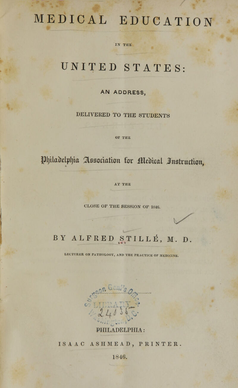 MEDICAL EDUCATION IN THE UNITED STATES: AN ADDRESS, DELIVERED TO THE STUDENTS JJljUatolpljia association far Mtbkai Instruction, CLOSE OF THE SESSION OF 1846. BY ALFRED STILLE, M. D. LECTURER ON PATHOLOGY, AND THE PRACTICE OF MEDICINE. l&M PHILADELPHIA : ISAAC AS II MEAD, PRINTER 1846.