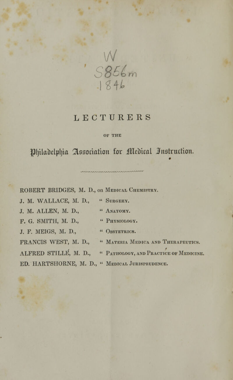 vV ' SB6t m LECTURERS PjilaMpljia Association for flTcoical Instruction. ROBERT BRIDGES, M. D., on Medical Chemistry J. M. WALLACE, M. D.,  Surgery. J. M. ALLEN, M. D., F. G. SMITH, M. D., J. F. MEIGS, M. D., FRANCIS WEST, M. D., ALFRED STILLE, M. D.,  Anatomy.  Physiology.  Obstetrics.  Materia Medica and Therapeutics. f  Pathology, and Practice of Medicine. ED. HARTSHORNE, M. D., « Medical Jurisprudence.