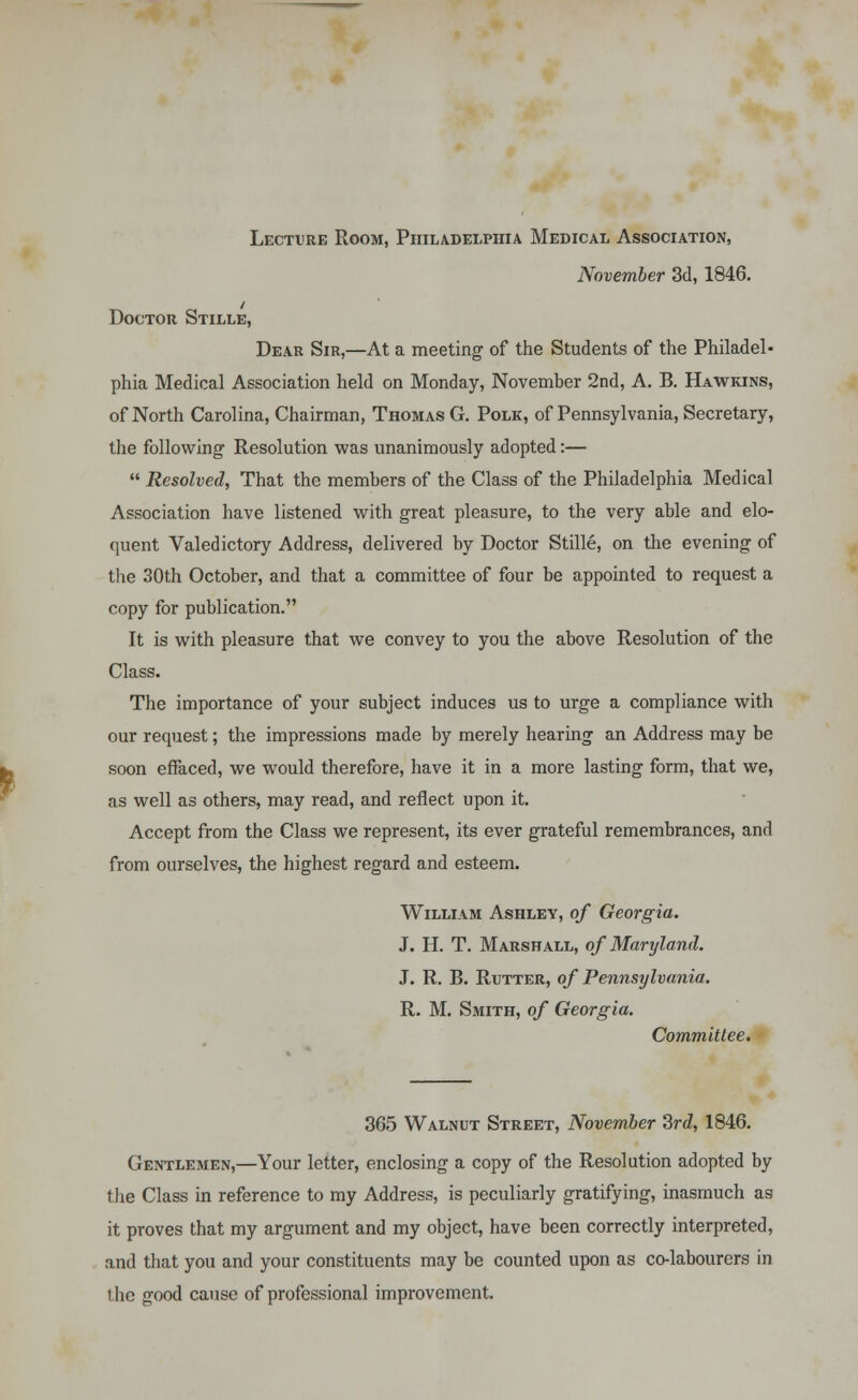 Lecture Room, Philadelphia Medical Association, November 3d, 1846. Doctor Stille, Dear Sir,—At a meeting of the Students of the Philadel- phia Medical Association held on Monday, November 2nd, A. B. Hawkins, of North Carolina, Chairman, Thomas G. Polk, of Pennsylvania, Secretary, the following Resolution was unanimously adopted:—  Resolved, That the members of the Class of the Philadelphia Medical Association have listened with great pleasure, to the very able and elo- quent Valedictory Address, delivered by Doctor Stille, on the evening of the 30th October, and that a committee of four be appointed to request a copy for publication. It is with pleasure that we convey to you the above Resolution of the Class. The importance of your subject induces us to urge a compliance with our request; the impressions made by merely hearing an Address may be soon effaced, we would therefore, have it in a more lasting form, that we, as well as others, may read, and reflect upon it. Accept from the Class we represent, its ever grateful remembrances, and from ourselves, the highest regard and esteem. William Ashley, of Georgia. J. H. T. Marshall, of Maryland. J. R. B. Rutter, of Pennsylvania. R. M. Smith, of Georgia. Committee. 365 Walnut Street, November 3rd, 1846. Gentlemen,—Your letter, enclosing a copy of the Resolution adopted by the Class in reference to my Address, is peculiarly gratifying, inasmuch as it proves that my argument and my object, have been correctly interpreted, and that you and your constituents may be counted upon as co-labourers in the good cause of professional improvement.