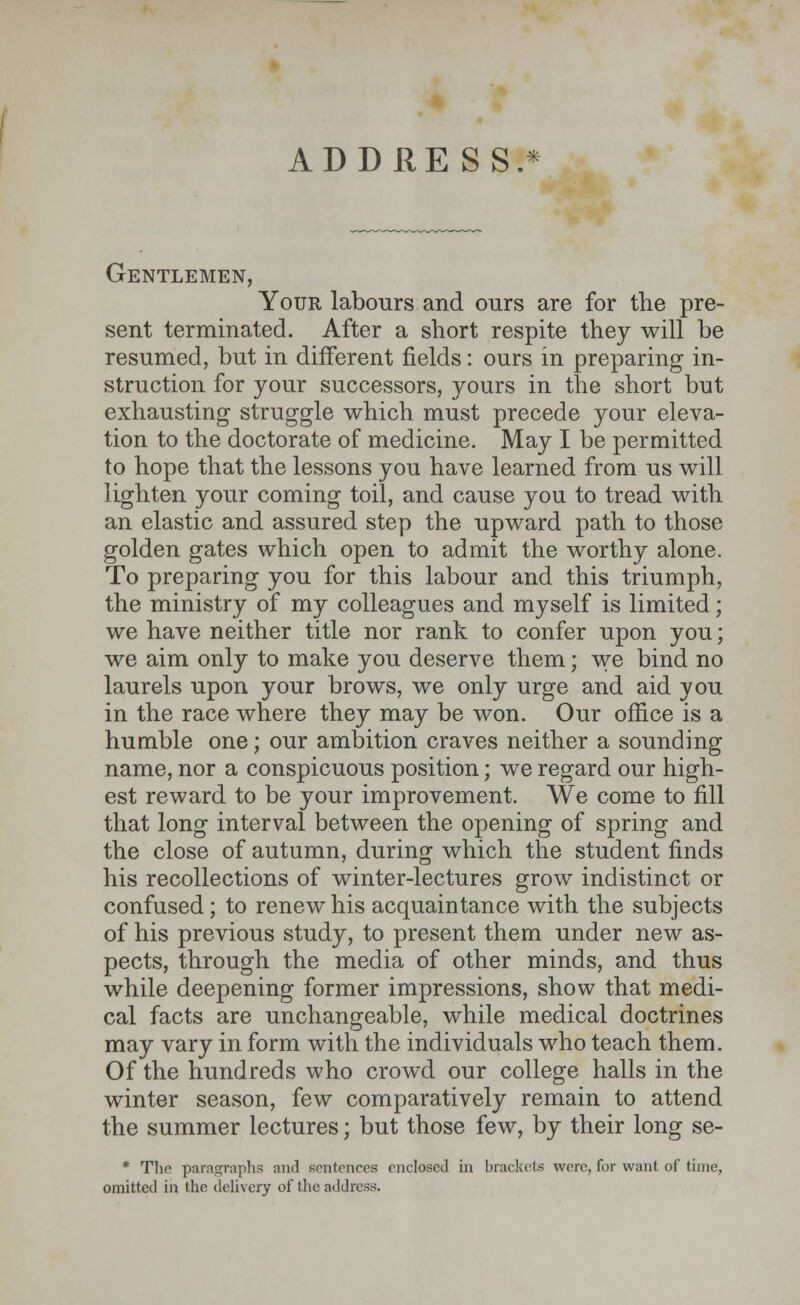 ADDRESS.* Gentlemen, Your labours and ours are for the pre- sent terminated. After a short respite they will be resumed, but in different fields: ours in preparing in- struction for your successors, yours in the short but exhausting struggle which must precede your eleva- tion to the doctorate of medicine. May I be permitted to hope that the lessons you have learned from us will lighten your coming toil, and cause you to tread with an elastic and assured step the upward path to those golden gates which open to admit the worthy alone. To preparing you for this labour and this triumph, the ministry of my colleagues and myself is limited; we have neither title nor rank to confer upon you; we aim only to make you deserve them; we bind no laurels upon your brows, we only urge and aid you in the race where they may be won. Our office is a humble one; our ambition craves neither a sounding name, nor a conspicuous position; we regard our high- est reward to be your improvement. We come to fill that long interval between the opening of spring and the close of autumn, during which the student finds his recollections of winter-lectures grow indistinct or confused; to renew his acquaintance with the subjects of his previous study, to present them under new as- pects, through the media of other minds, and thus while deepening former impressions, show that medi- cal facts are unchangeable, while medical doctrines may vary in form with the individuals who teach them. Of the hundreds who crowd our college halls in the winter season, few comparatively remain to attend the summer lectures; but those few, by their long se- * The paragraphs mid sentences enclosed in brackets were, for want of time, omitted in the delivery of the address.